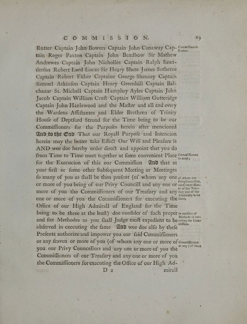 CO MM*1'°5:5 TO N tg Rutter Captain John Bowers Captain John Conaway Cap- Commiffiones tain Roger Paxton Captain John Bendbow Sir Mathew Andrewes Captain John Nicholles Captain Ralph Saun- derfon Robert Lerd Lucas Sir Henry Shere James Sotherne Captain Robert Fifher Captaine George Shenney Captain Samuel Atkinfon Captain Henry Greenhill Captain Bal- chazar St. Michell Captain Humphry Ayles Captain John Jacob Captain William Cruft- Captain William Gutteridge Captain John Hazlewood and the Mafter and all and every the Wardens Affiftantes and Elder Brethren of Trinity Houfe of Deptford Strond for the Time being to be our Commiffioners for the Purpofes herein after mencioned — Qnv.tothe Env That our Royall Purpofe and Intencion herein’ may the better take Effet Our Will and Pleafure is AND wee doe hereby order direct and appoint that you do from Time to Time meet together at fome convenient Place Commifioners for the Execucion of this our Commiffion 0 that at your firft or fome other Subfequent Meeting or Meetinges fo many of you as fhall be then prefent (of whom any one of whom one or more of you being of our Privy Councill and any one or one ion: more of you the Commiffioners of our Treafury and any fry and ofthe one or more of you the Commiffioners for executing the thre, ' Office of our High Admirall of England for the Time being to be three at the leaft) doe confider of fuch proper to confider of and fitt Methodes as-you fhall Judge moft expedient to be cuting the Come obferved in executing the fame {nt wee doe alfo by thefe Prefents authorize and impower you our faid Commiftioners or any feaven or more of you (of whom any one or more of Commifioners you. our Privy Councellors and any one or more of you the ee daly Commiflioners of our ‘Treafury and any one or more of you the Commiffioners for executing the Office of our High Ad- D 2 mirall