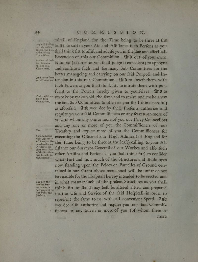 _ mirall. of England for the Time being to be three at the cr Ant leaft) to call to your Aid and Affiftance fuch Perfons as you efor ofthe faall think fitt to affift and advife you in the due and effectuall sommi Execucion of this our Commiffion nD out of your owne: own Nose ™ Namber (as often as you fhall judge it expedient) to appoynt “Commies. and:conftitute fuch and foe many Sub Committees for the better manageing and carrying on our faid. Purpofe: and In- muuPowers &e.tencion in this our Commiffion QND:to inveft them. with fuch Powers as you fhall think fitt to intruft them with -pur- fuant to the Powers hereby given to. yourfelves Qn to And revoke and reyoake or make void the fame and to revive and make anew renew fuch Committees. the faid Sub Committees fo often as-you {hall think needfuly as aforefaid m0 wee doe by thefe Prefents- authorize and require you-our faid Commiffioners or any feaven-or-more of you.(of whom any. one or more of-you our Privy Councellors and any. one or more of you. the Commiffioners of our ae Treafury: and any or more of you. the Commiffioners for Commifioners executing the Office of our High Admirall of England for of Surveyor Ge-the ‘Time being to be three at.the leaft)-calling to.your Af- Artifs to con- fiftance our Surveyor Generall of our Workes and alfo fuch clive uete we Other Artiftes and Perfons as you {hall think fitt) to confider the Hof’ what: Part and how much of the Stru€tures and Buildinges now ftanding upon the Peices.or. Parcelles-of Ground con- tained in our. Grant. above mencioned will be unfitt or not ferviceable for the Hofpitall hereby intended to be erected and co) sahil in what manner fuch of the prefent Structures as you {hall parte for think fitt to ftand may: beft be altered fitted and prepared eae’ forthe Ufe and Service of the faid Hofpitall. in order to reprefent the fame to us with. all. convenient Speed Qnt wee doe alfo authorize and require you- our faid Commi{- fioners or any feaven or more of you (of whom three or more.