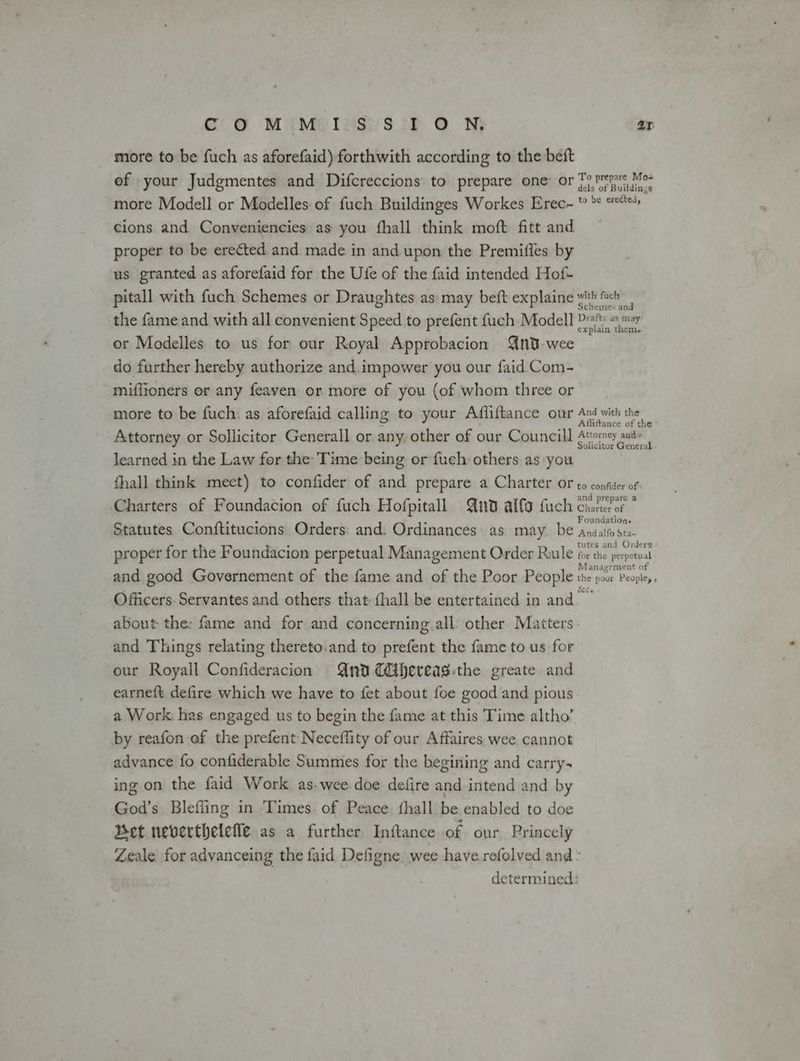 & oO M«Melnsrsit @ N; ar more to be fuch as aforefaid) forthwith according to the beft of your Judgmentes and Difcreccions to prepare one or {mene Moz more Modell or Modelles of fuch Buildinges Workes Erec- * ** se cions and Conveniencies as you fhall think moft fitt and proper to be erected. and made in and upon the Premiffes by us granted as aforefaid for the Ufe of the faid intended Hof- pitall with fuch Schemes or Draughtes as: may beft explaine with fuch the fame and with all convenient Speed to prefent fuch Modell Dra ny or Modelles to us for our Royal Approbacion {nd-wee do further hereby authorize and.impower you our faid Com- mifitoners or any feaven or more of you (of whom three or more to be fuch: as aforefaid calling to your Affliftance our Ad with the € Affifttance of the Attorney or Sollicitor Generall or any, other of our Councill Atorey aud» learned in the Law for the Time being or fuch others as you yee fhall think meet) to confider of and prepare a Charter oF to confider of Charters of Foundacion of fuch Hofpitall Quod alfa fuch Chiles oF Statutes Conftitucions Orders and. Ordinances as may. be Aeatiohe proper for the Foundacion perpetual Management Order Rule Ay dle peintheal and good Governement of the fame and of the Poor People dig fee Feary. Officers. Servantes and others that (hall be entertained in and about the: fame and for and concerning all’ other Matters: and Things relating thereto.and to prefent the fame to us for our Royall Confideracion And Cihereag:the greate and earne{t defire which we have to fet about foe good and pious a Work. has engaged us to begin the fame at this Time altho’ by reafon of the prefent Neceffity of our Affaires wee cannot advance fo confiderable Summes for the begining and carry- ing on the faid Work. as.wee doe defire and intend and by God’s Blefiing in Times. of Peace. fhall be enabled to doe Bet neverthelefe as a further Inftance of our Princely Zeale for advanceing the faid Defigne. wee have refolved and ° determined: