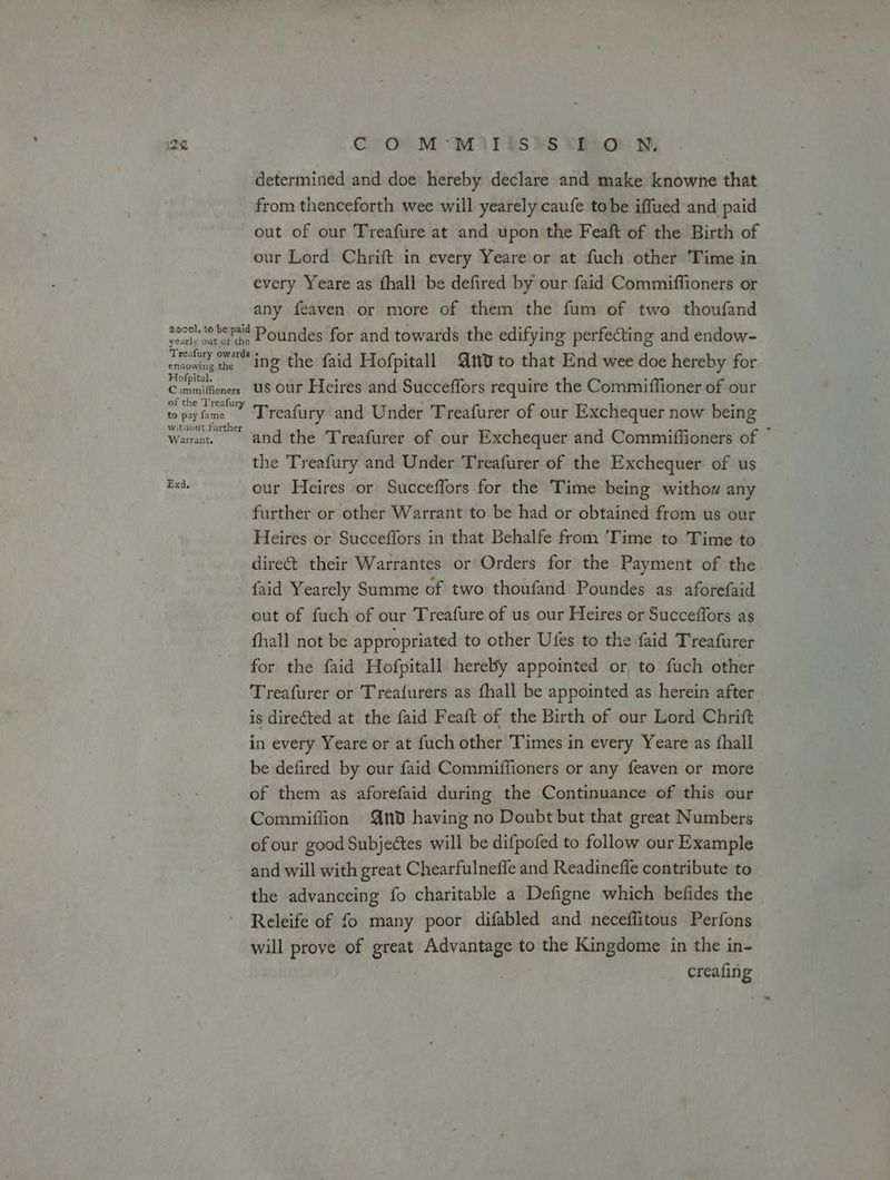 determined and doe hereby declare and make knowne that from thenceforth wee will yearely caufe tobe iffued and paid out of our Treafure at and upon the Feaft of the Birth of our Lord Chrift in every Yeare or at fuch other Time in every Yeare as fhall be defired by our faid Commiffioners or any feaven or more of them the fum of two thoufand poool tee Pat Poundes for and towards the edifying perfecting and endow- cnowig the ing the faid Hofpitall 10 to that End wee doe hereby for Hofpital. . . . Commifiioners US Our Heires and Succeflors require the Commiffioner of our of the Treafur be tehitee Treafury and Under Treafurer of our Exchequer now being witaout furth £ Fs Wanant. and the Treafurer of our Exchequer and Commiffioners of the Treafury and Under Treafurer of the Exchequer of us Exd. our Heires or Succeffors for the Time being withow any further or other Warrant to be had or obtained from us our Heires or Succeffors in that Behalfe from ‘Time to Time to direét their Warrantes or Orders for the Payment of the faid Yearely Summe of two thoufand Poundes as aforefaid out of fuch of our Treafure of us our Heires or Succeffors as fhall not be appropriated to other Ufes to the faid Treafurer for the faid Hofpitall hereby appointed or, to fuch other Treafurer or Treafurers as fhall be appointed as herein after is direéted at the faid Feaft of the Birth of our Lord Chrift in every Yeare or at fuch other Times in every Yeare as fhall be defired by our faid Commiffioners or any feaven or more of them as aforefaid during the Continuance of this our Commiffion Qn having no Doubt but that great Numbers of our good Subjectes will be difpofed to follow our Example and will with great Chearfulneffe and Readineffe contribute to the advanceing fo charitable a Defigne which befides the Releife of fo many poor difabled and neceflitous Perfons will prove of great Advantage to the Kingdome in the in- creafing