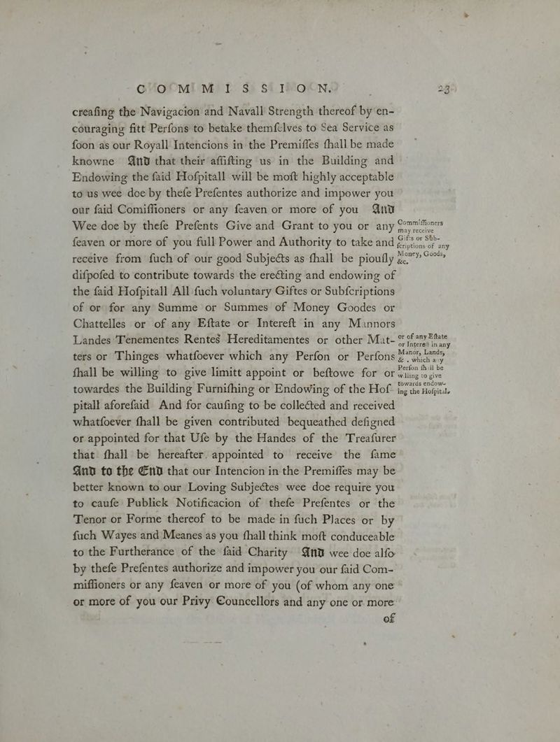 GVMOtMiLM’ I S) S4_IS-O8N., creafing the Navigacion and Navall Strength thereof by en- couraging fitt Perfons to betake themfclves to Sea Service as foon as our Royall Intencions in the Premiffes fhall be made knowne nd that their affifting us in the Building and Endowing the faid Hofpitall will be moft highly acceptable to us wee doe by thefe Prefentes authorize and impower you our faid Comiffioners or any feaven or more of you Guu Wee doe by thefe Prefents Give and Grant to you or any feaven or more of you full Power and Authority to take and receive from fuch of our good Subjects as thall be pioufly difpofed to contribute towards the erecting and endowing of the faid Hofpitall All fuch voluntary Giftes or Subfcriptions of or for any Summe or Summes of Money Goodes or Chattelles or of any Eftate or Intereft in any Muannors Landes ‘Tenementes Rentes Hereditamentes or other Mat- ters or Thinges whatfoever which any Perfon or Perfons fhall be willing to give limitt appoint or beftowe for or towardes the Building Furnifhing or Endowing of the Hof pitall aforefaid And for caufing to be collected and received whatfoever fhall be given contributed bequeathed defigned or appointed for that Ufe by the Handes of the Treafurer that fhall be hereafter. appointed to receive the fame Qua to the End that our Intencion in the Premiffes may be better known to our Loving Subjectes wee doe require you to caufe Publick Notificacion of thefe Prefentes or the Tenor or Forme thereof to be made in fuch Places or by fuch Wayes and Meanes as you {hall think moft conduceable to the Furtherance of the faid Charity nd wee doe alfo by thefe Prefentes authorize and impower you our faid Com- miffioners or any feaven or more of you (of whom any one or more of you our Privy Councellors and any one or more of Commiffioners may receive Gifts or Shb- {criptions of any Money, Goods, &c. or of any Eftate or Intere(t in any Manor, Lands, & . which any Perfon fhill be willing to give towards endow~ ing the Hofpitaly