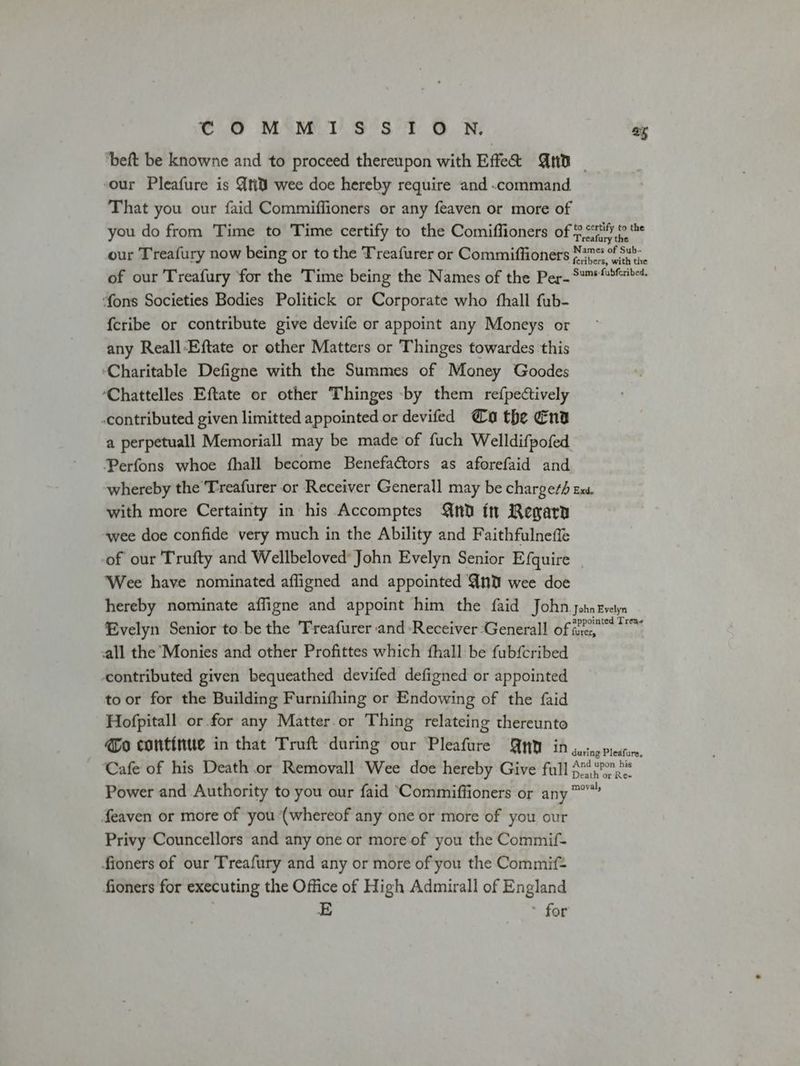 COMMISSION. ay ‘beft be knowne and to proceed thereupon with Effe@ nd _ our Pleafure is Ati wee doe hereby require and .command That you our faid Commiffioners or any feaven or more of you do from Time to Time certify to the Comiffioners of Refi; our Treafury now being or to the Treafurer or Commiffioners Nan S35. of our Treafury for the Time being the Names of the Per- See ‘fons Societies Bodies Politick or Corporate who fhall fub- {cribe or contribute give devife or appoint any Moneys or any Reall-Eftate or other Matters or Thinges towardes this ‘Charitable Defigne with the Summes of Money Goodes ‘Chattelles Eftate or other Thinges by them refpectively -contributed given limitted appointed or devifed @o the Ena a perpetuall Memoriall may be made of fuch Welldifpofed Perfons whoe fhall become Benefaétors as aforefaid and whereby the Treafurer or Receiver Generall may be chargeth Ex. with more Certainty in his Accomptes nd ft Regary wee doe confide very much in the Ability and Faithfulneffe of our Trufty and Wellbeloved’ John Evelyn Senior Efquire | ‘Wee have nominated afligned and appointed Ant wee doe hereby nominate affigne and appoint him the faid John johnzvetyn Evelyn Senior to be the Treafurer and-Receiver ‘Generall of ee wes all the Monies and other Profittes which fhall be fubfcribed contributed given bequeathed devifed defigned or appointed to or for the Building Furnifhing or Endowing of the {aid Hofpitall or for any Matter. or Thing relateing thereunto @o continue in that Truft during our Pleafure QMO in jutoeriestun. Cafe of his Death or Removall Wee doe hereby Give full {3p Power and Authority to you our faid ‘Commiffioners or any ™” feaven or more of you (whereof any one or more of you our Privy Councellors and any one or more of you the Commif- fioners of our Treafury and any or more of you the Commif= fioners for executing the Office of High Admirall of England E for