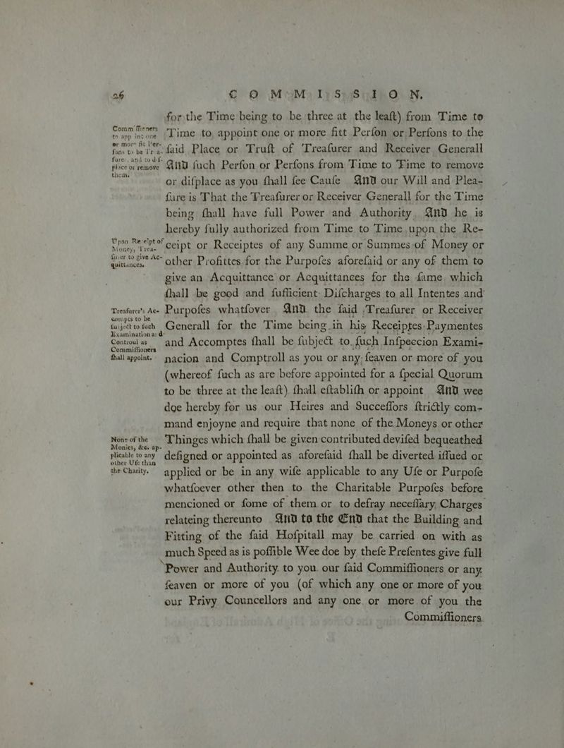a6 € @ MoM) 1)S S03 ON, for the Time being to be three at the leaft) from Time to Comm Men, Ti me.to appoint One or more fitt Perfon or Perfons to the to app int one or mor rar van fine tobe trae daid Place or Truft of 'Treafurer and Receiver Generall slice ecveuba Qiw fuch Perfon or Perfons from Time to Time to remove vee or difplace as you fhall fee Caufe Qn0 our Will and Plea- fure is That the TFreafurer or Receiver Generall for the Time being fhall have full Power and Authority, Gnd he is pt fully authorized from Time to Time upon the Re- yen Betceipt or Receiptes of any Summe or Summes of Money or ee “* other Profittes for the Purpofes aforefaid or any of them to give an Acquittance or Acquittances for the fame. which {hall be good and fufficient: Difcharges to all Intentes and’ Treafwrer’s Ac» Purpofes. whatfover Qn. the faid ,Treafurer or Receiver fie eo och Generall for the Time being. in his Receiptes: Paymentes Centroel es and Accomptes fhall be fubject. to. fuch Inf{peccion Exami- hall appoint. yacion and Comptroll as you or any; feaven or more of you (whereof fuch as are before appointed for a {pecial Quorum to be three at the leaft) fhall eftablith or appoint And wee doe hereby for us our Heires and Succeffors ftri@tly com- mand enjoyne and require that none of the Moneys or other ig Thinges which fhall be given contributed devifed bequeathed plicable w any defigned or appointed as aforefaid fhall be diverted iffued or the Charity. applied or be in any wife applicable to any Ufe or Purpofe whatfoever other then to. the Charitable Purpofes before mencioned or fome of them or to defray neceflary Charges relateing thereunto 0 ta the nd that the Building and Fitting of the faid Hofpitall may be carried on with as much Speed as is poffible Wee doe by thefe Prefentes give full ‘Power and Authority. to you. our faid Commiffioners or any, feaven or more of you (of which any one or more of you. our Privy Councellors and any one. or more of you the Commiffioners