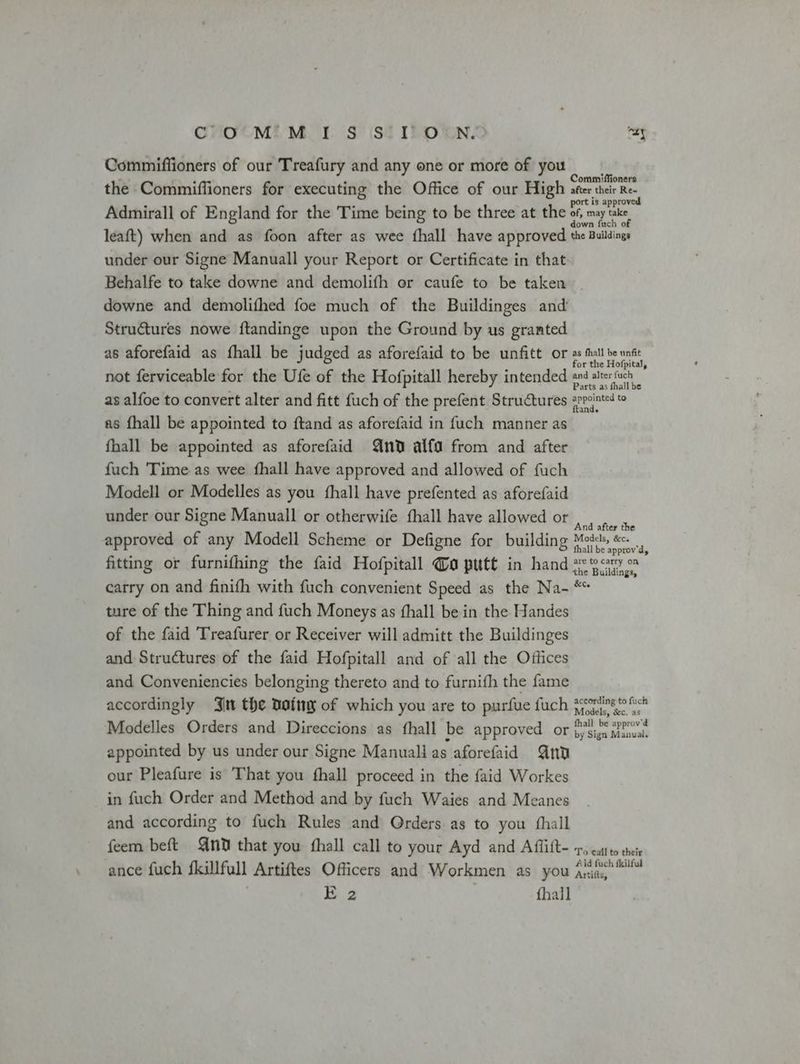 COM MIS S'TOUN. nay Commiffioners of our Treafury and any one or more of you the Commiffioners for executing the Office of our High ites tae Bes Admirall of England for the Time being to be three at the oh maya leaft) when and as foon after as wee fhall have approved the Buildings under our Signe Manuall your Report or Certificate in that Behalfe to take downe and demolifh or caufe to be taken downe and demolifhed foe much of the Buildinges and Structures nowe ftandinge upon the Ground by us granted as aforefaid as fhall be judged as aforefaid to be unfitt or tll be unst or the Hofpital, not ferviceable for the Ufe of the Hofpitall hereby intended and alterfuch - as alfoe to convert alter and fitt fuch of the prefent Structures srrvinted t as {hall be appointed to ftand as aforefaid in fuch manner as fhall be appointed as aforefaid And alfa from and after fuch 'Time as wee fhall have approved and allowed of fuch Modell or Modelles as you fhall have prefented as aforefaid under our Signe Manuall or otherwife fhall have allowed or ears approved of any Modell Scheme or Defigne for building Mods, &amp;. fhall be approv’d, fitting or furnifhing the faid Hofpitall @o putt in hand se9cy carry on and finifh with fuch convenient Speed as the Na- ** ture of the Thing and fuch Moneys as fhall be in the Handes of the faid Treafurer or Receiver will admitt the Buildinges and Structures of the faid Hofpitall and of all the Offices and Conveniencies belonging thereto and to furnifh the fame accordingly Jit the Datny of which you are to purfue fuch yy A Modelles Orders and Direccions as fhall be approved or {)'Sign atenvai. by Sign Manual. appointed by us under our Signe Manuali as aforefaid Gnu a our Pleafure is That you fhall proceed in the faid Workes in fuch Order and Method and by fuch Waies and Meanes and according to fuch Rules and Qrders as to you {hall feem beft ni that you fhall call to your Ayd and Afflift- 1, cattto thei ance fuch fkillfull Artiftes Officers and Workmen as you ana” E 2 {hall