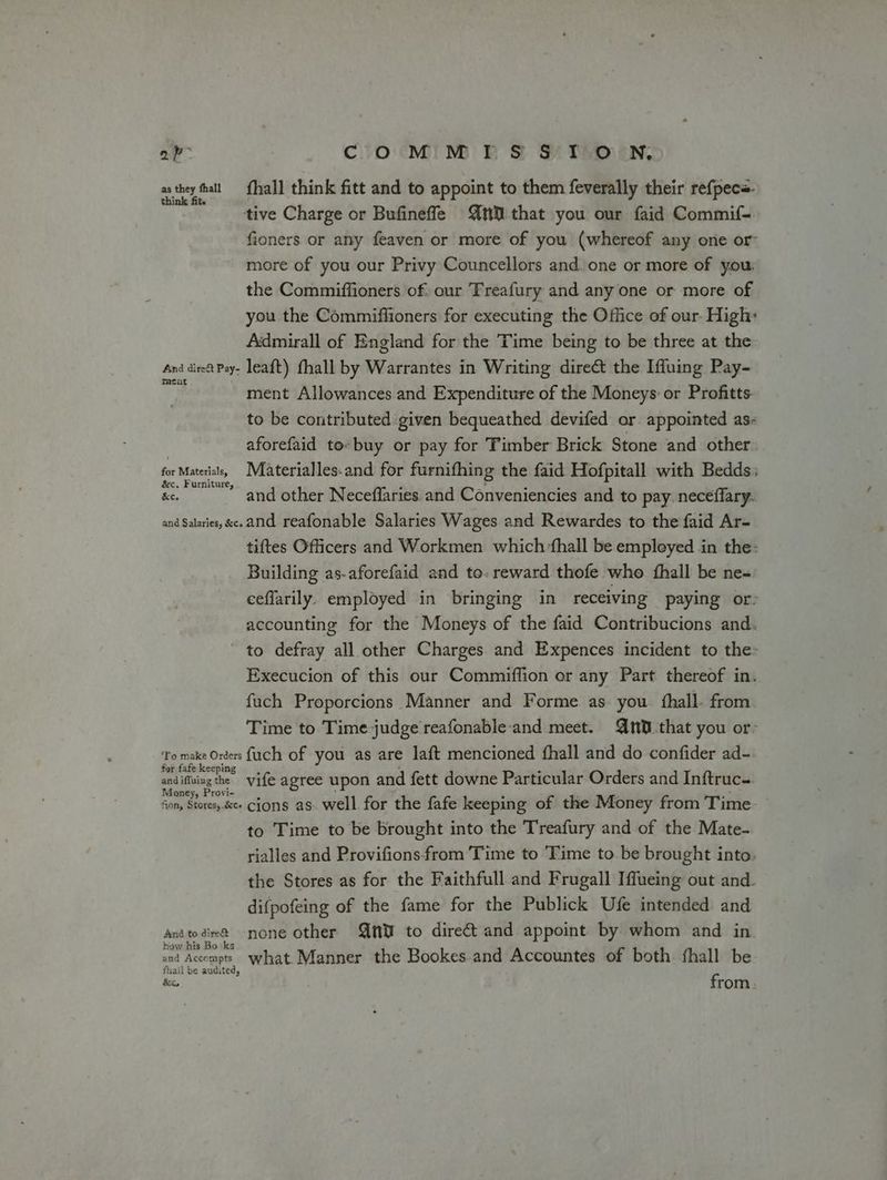av COM MIS STON, as they all {hall think fitt and to appoint to them feverally their refpece. tive Charge or Bufineffle nN that you our faid Commif- fioners or any feaven or more of you (whereof any one or more of you our Privy Councellors and. one or more of you: the Commiffioners of. our Treafury and any one or more of you the Commiffioners for executing the Office of our. High: Admirall of England for the Time being to be three at the And diet Pay- leaft) fhall by Warrantes in Writing direct the Iffuing Pay- 7. ment Allowances and Expenditure of the Moneys: or Profitts: to be contributed given bequeathed devifed or appointed as- aforefaid to» buy or pay for Timber Brick Stone and other for Materisi, M@aterialles.and for furnifhing the faid Hofpitall with Bedds: Sc. Furniture, ‘ ; ey ae Ke. and other Neceffaries and Conveniencies and to pay. neceffary. and Salaries, &amp;c. and reafonable Salaries Wages and Rewardes to the faid Ar- tiftes Officers and Workmen which fhall be employed in the- Building as-aforefaid and to. reward thofe who {hall be ne- ceffarily. employed in bringing in receiving paying or: accounting for the Moneys of the faid Contribucions and. ' to defray all other Charges and Expences incident to the: Execucion of this our Commiflion or any Part thereof in. fuch Proporcions Manner and Forme as you {hall from Time to Time judge reafonable-and meet. QtOthat you or- ‘To make Orders fuch of you as are laft mencioned fhall and do confider ad- and ing he vife agree upon and fett downe Particular Orders and Inftruc-. fon, Stores,.&amp;ee Cjons as. well. for the fafe keeping of the Money from Time: to Time to be brought into the Treafury and of the Mate- rialles and Provifionsfrom Time to ‘Time to.be brought into. the Stores as for the Faithfull and Frugall Iffueing out and. difpofeing of the fame for the Publick Ufe intended and anitodie@ none other Qn to dire€t and appoint by whom and in By i gory what. Manner the Bookes.and Accountes of both fhall be fhail be audited, hc, from
