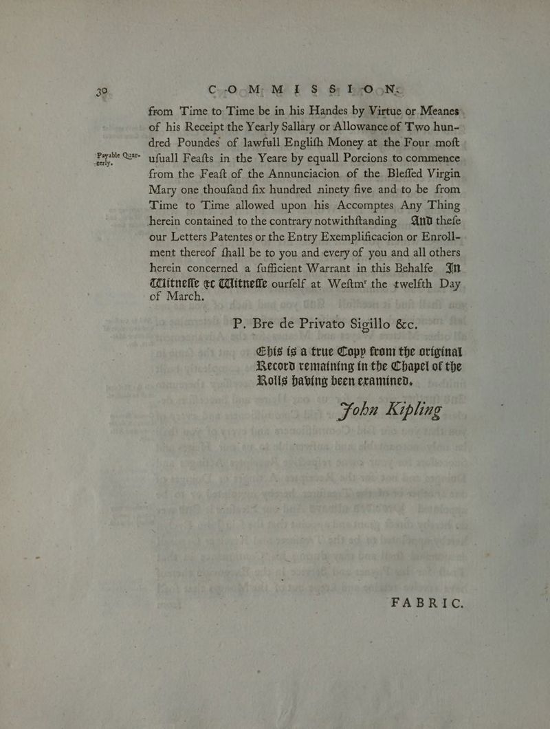 39 Payable Quar- wterly. C-O.M-M I S$ &amp; E-OoN: from Time to Time be in his Handes by Virtue or Meanes. of his Receipt the Yearly Sallary or Allowance of Two hun- dred Poundes of lawfull Englifh Money at the Four moft ufuall Feafts in the Yeare by equall Porcions to commence from the Feaft of the Annunciacion of the Bleffed Virgin Mary one thoufand fix hundred ninety five and to be from Time to Time allowed upon his Accomptes Any Thing our Letters Patentes or the Entry Exemplificacion or Enroll- ment thereof {hall be to you and every of you and all others herein concerned a fufficient Warrant in this Behalfe Jn qitnelle ec Clitnefle ourfelf at Weftm' the twelfth Day of March. P. Bre de Privato Sigillo &amp;c. €bis ts a true Copy fram the original Record rematning tr the Chapel of the Rolls babii heen eramined, Sohn Kipling FABRIC.