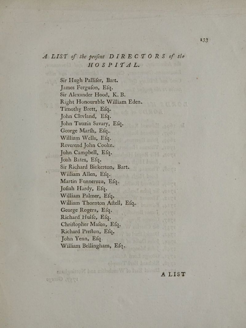 POS Pi LT a Le Sir Hugh Pallifer, Bart. James Fergufon, Efq. Sir Alexander Hood, K. B. Right Honourable William Eden.. Timothy Brett, Efq. John Clevland, Efq. John Tauzia Savary, Efq. George Marth,, Efq. William Wells, Efq. Reverend John Cooke.. John. Campbell, Efq. Joah Bates, Efq. Sir Richard Bickeston,. Bart. William Allen, Efq. Martin Fannereau, Efq.. Jofiah Hardy, Efq. William Palmer, Efq. William Thornton Attell, E{q.. George Rogers, Efq. Richard Hulfe, Efq. Chriftopher Mafon,. Efq. Richard Prefton, Efq, John Yenn, Efq. William Bellingham, Efq. A LIST