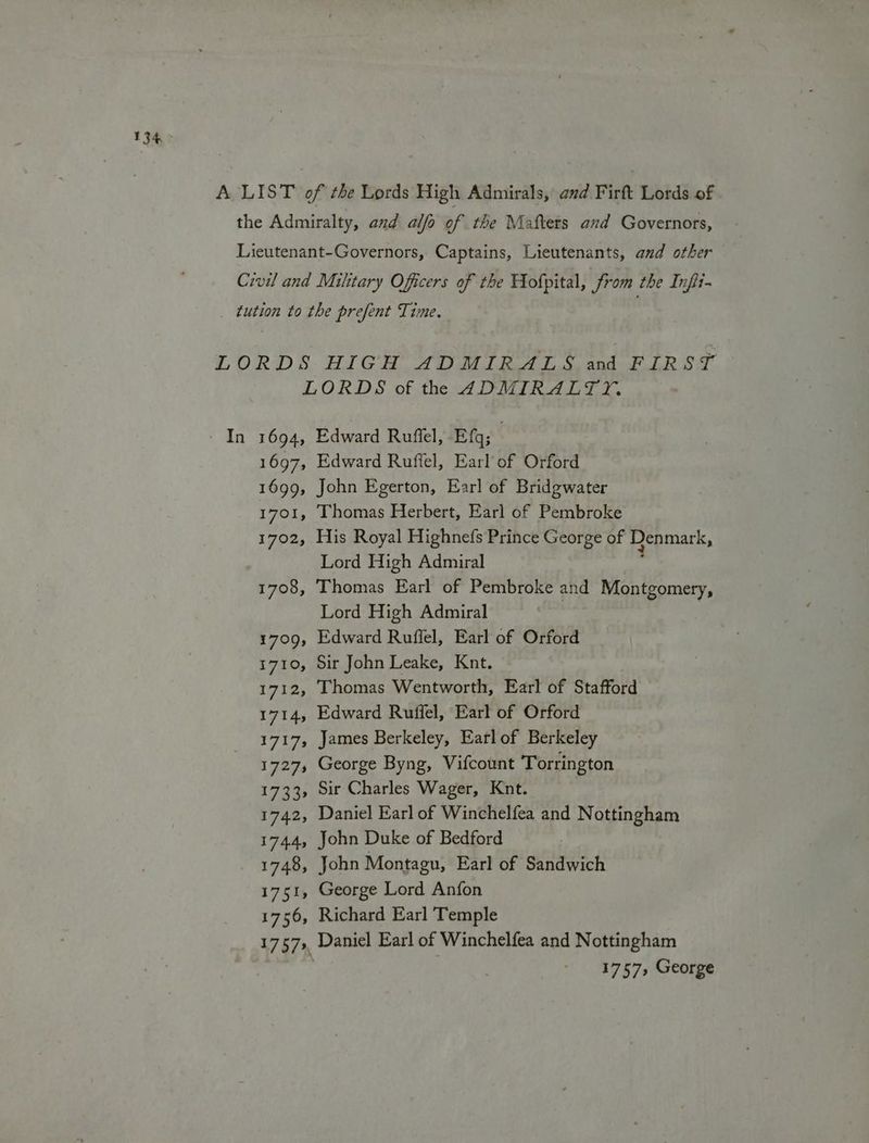 134° - In 1694, 1697, 1699, 1701, 1702, 1708, 1709, T7109, 1712; 1714, 17175 17275 1733s 1742, 17445 1748, 1751, 1756, Edward Ruffel, Efq; Edward Rufiel, Earl of Orford John Egerton, Earl of Bridgwater Thomas Herbert, Earl of Pembroke His Royal Highnefs Prince George of Denmark, Lord High Admiral ; Thomas Earl of Pembroke and Montgomery, Lord High Admiral Edward Ruffel, Earl of Orford Sir John Leake, Knt. Thomas Wentworth, Earl of Stafford Edward Ruffel, Earl of Orford James Berkeley, Earlof Berkeley George Byng, Vifcount Torrington Sir Charles Wager, Knt. Daniel Earl of Winchelfea and Nottingham John Duke of Bedford John Montagu, Earl of Sandwich George Lord Anfon Richard Earl Temple Daniel Earl of Winchelfea and Nottingham