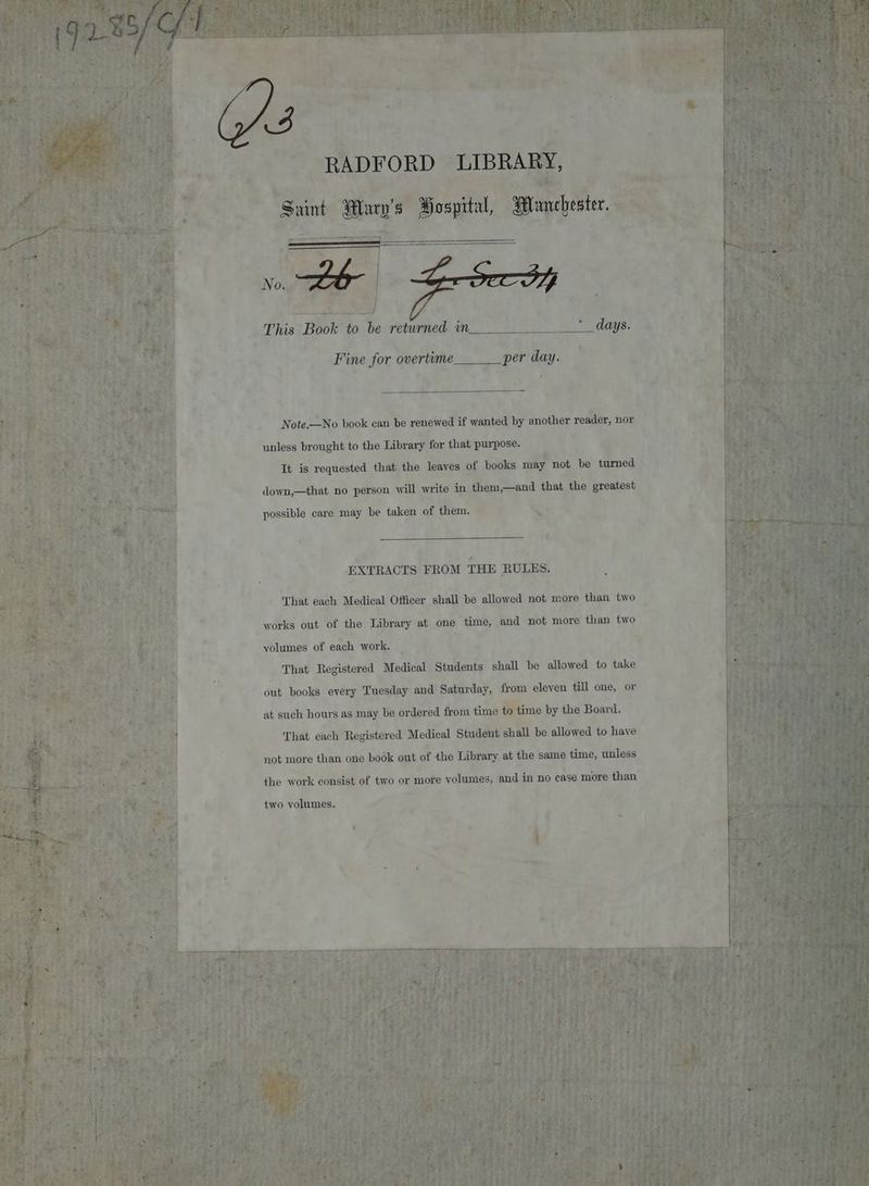 — This Book to be returned in Fine for overtime___ per day. Note.—No book can be renewed if wanted by another reader, nor unless brought to the Library for that purpose. Tt is requested that the leaves of books may not be turned down,—that no person will write in them,—and that the greatest possible care may be taken of them. SS frat ‘ EXTRACTS FROM THE RULES. That each Medical Officer shall be allowed not more than two works out of the Library at one time, and not more than two yolumes of each work. | : That Registered Medical Students shall be allowed to take det books every Tuesday and Saturday, from eleyen till one, or at such hours as may be ordered from time to time by the Board. That each Registered Medical Student shall be allowed to have not more than one book out of the Library at the same time, unless the work consist of two or more volumes, and in no case more than two volumes.