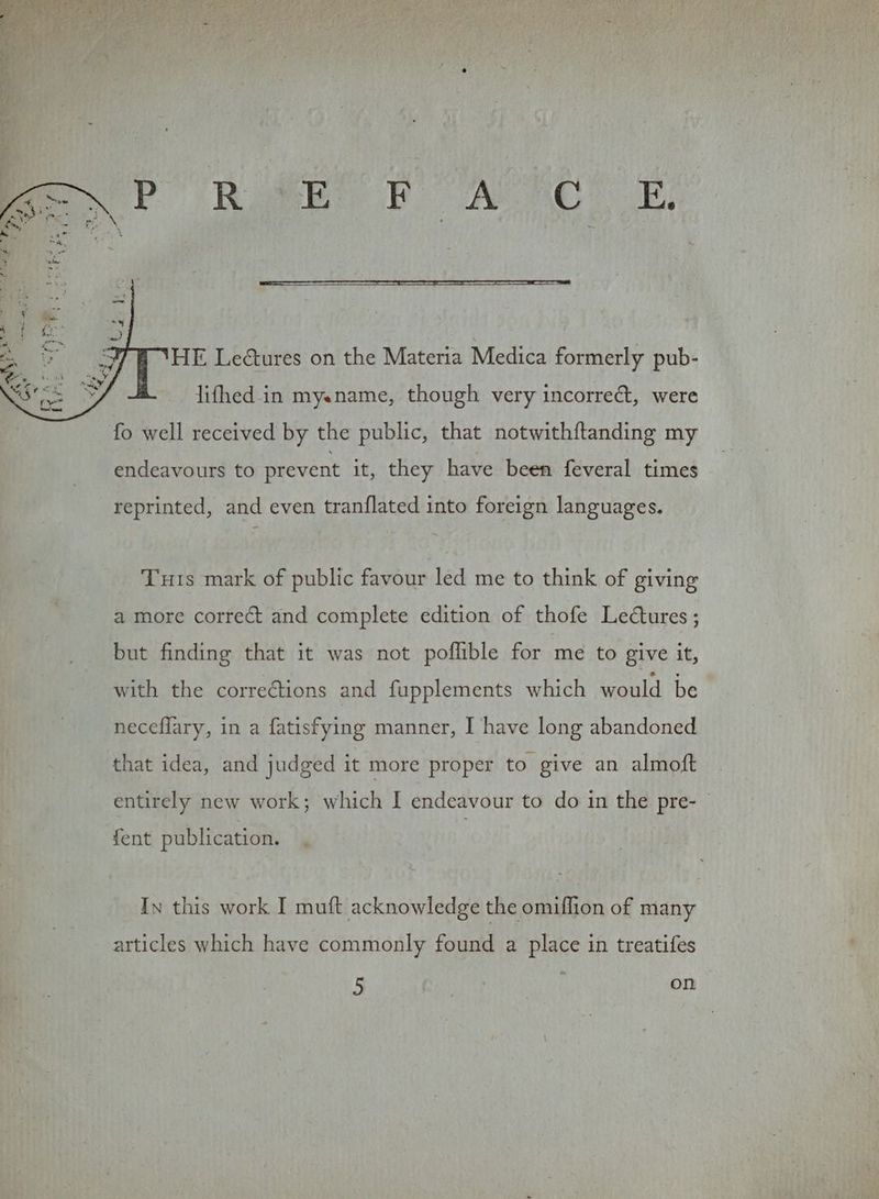 HE Lectures on the Materia Medica formerly pub- lifhed in myename, though very incorrect, were fo well received by the public, that notwithftanding my endeavours to prevent it, they have been feveral times reprinted, and even tranflated into foreign languages. Tuts mark of public favour led me to think of giving a more correct and complete edition of thofe Lectures ; but finding that it was not poflible for me to give it, with the corrections and fupplements which would be neceflary, in a fatisfying manner, I have long abandoned that idea, and judged it more proper to give an almoft entirely new work; which I endeavour to do in the pre- {ent publication. In this work I muft acknowledge the omifhion of many articles which have commonly found a place in treatifes