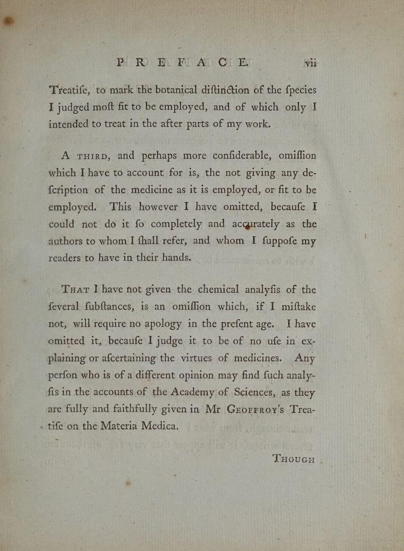 Treatife, to mark the botanical diftintion of the fpecies I judged moft fit to be employed, and of which only I intended to treat in the after parts of my work. A THIRD, and perhaps more confiderable, omiffion which I have to account for is, the not giving any de- {cription of the medicine as it is employed, or fit to be employed. ‘This however I have omitted, becaufe I could not do it fo completely and acqirately as the authors to whom I fhall refer, and whom I fuppofe my readers to have in their hands. Tuat IJ have not given the chemical analyfis of the feveral fubftances, is an omiflion which, if I miftake not, will require no apology in the prefent age. I have omitted it, becaufe I judge it to be of no ufe in ex- plaining or afcertaining the virtues of medicines. Any perfon who is of a different opinion may find fuch analy- fisin the accounts of the Academy of Sciences, as they are fully and faithfully givenin Mr Grorrroy’s Trea- . tife on the Materia Medica. | THouvcy .