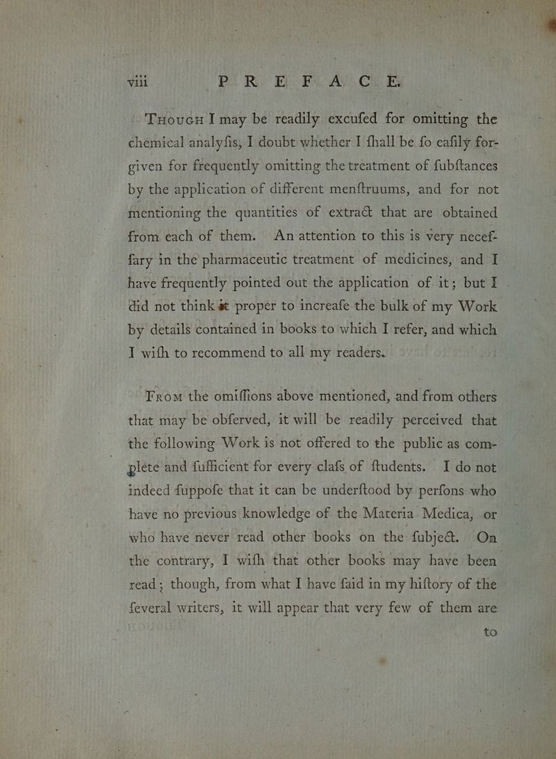 iii. piR EL Fi A.C. B Tuoucu I may be readily excufed for omitting the chemical analyfis, I doubt whether I fhall be fo eafily for- given for frequently omitting the treatment of fubftances by the application of different menftruums, and for not mentioning the quantities of extract that are obtained from each of them. An attention to this is very necef- fary in the pharmaceutic treatment of medicines, and I have frequently pointed out the application of it; but I - did not think a proper to increafe the bulk of my Work by details contained in books to which I refer, and which T with to recommend to all my readers. From the omiffions above mentioned, and from others that may be obferved, it will be readily perceived that the following Work is not offered to the public as com- giete and fufficient for every clafs of ftudents. I do not indeed fuppofe that it can be underftood by perfons who have no previous knowledge of the Materia Medica, or who have never read other books on the fubject. On the contrary, I wifh that other books may have been read; though, from what I have faid in my hiftory of the © feveral writers, it will appear that very few of them are to
