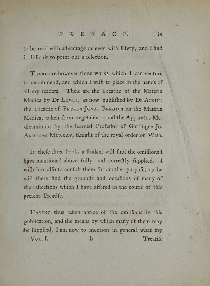 ‘to be read with advantage or even with fafety, and I find at difficult to point out-a felection. ‘Tuere are however three works which I -can venture \ all my readers. Thefe areithe Treatife of the Materia Medica‘by Dr Lewis, as now pubhifhed by Dr Arkin; the Treatile of Petrus Jonas Bercius on the Materia Medica, taken from vegetables ; and the Apparatus Me- dicaminum by the learned Profeffor of Gottingen Jo. Anpreas Murray, Knight of the royal order of Wafa. Iw thefe three books a ftudent will find ‘the omiffions I have mentioned above fully and correctly fupplied. I with him alfo to confult them for another purpofe, as he will there find the grounds and occafions of many of the refle€tions which I have offered in the courfe of this prefent Treatife. Havine thus taken notice of the omiffions in this publication, and the means by which many of them may be fupplied, Lam now to mention in general what my Vor. I. b 'Treatife