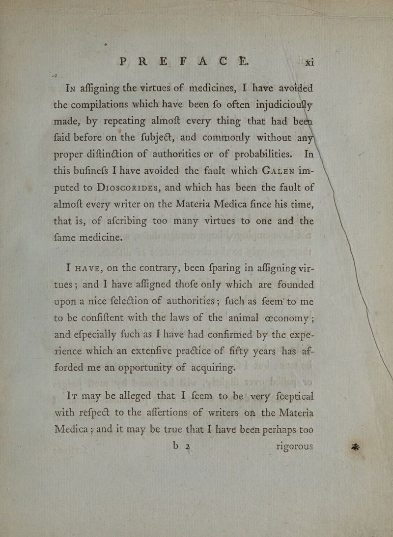 In affigning the virtues of medicines, I have avoided the compilations which have been fo often injudiciouly made, by repeating almoft every thing that had be faid before on the fubject, and commonly without an proper diftinétion of authorities or of probabilities. In this bufinefs I have avoided the fault which GaLEn im- puted to DroscoripeEs, and which has been the fault of almoft every writer on the Materia Medica fince his time, © that is, of afcribing too many virtues to one and the fame medicine. I nave, on the contrary, been {paring in affigning vir- tues; and I have affigned thofe only which are founded upon a nice felection of authorities; fuch as feem’ to me to be confiftent with the laws of the animal ceconomy ; and efpecially fuch as I have had confirmed by the expe- rience which an extenfive practice of fifty years has af- forded me an opportunity of acquiring. ‘Ir may be alleged that I feem to be’ very fteptical with refpect to the affertions of writers on the Materia Medica ; and it may be true that I have been perhaps too b 2 rigorous *