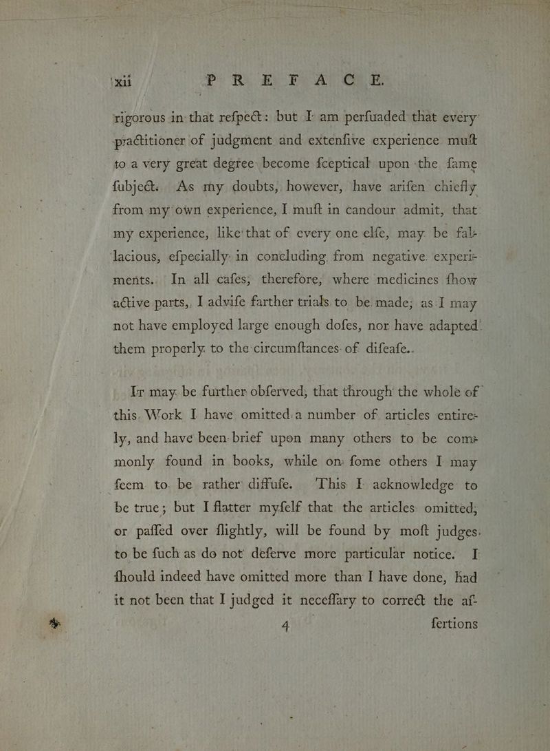 ‘xii Pr Ri ee Fs A OLE rigorous in that refpect: but I am perfuaded that every practitioner of judgment and extenfive experience mutt to.a very great degree become fceptical upon -the fame fubject. As my doubts, however, have arifen chiefly lacious, efpecially: in concluding from negative. experi= ments.. In all cafes; therefore; where medicines fhow active parts, I advife farther trials to. be made; as: I may them properly. to the circumftances: of: difeafe.. this. Work I have omitted:a number of. articles entire- ly, and have been- brief upon many others to be com: monly found in books, while on: fome others I may feem. to. be rather diffufe. This I acknowledge to be true; but I flatter myfelf that the articles. omitted; fhould indeed have omitted more than I have done, had it not been that I judged it neceflary to correct the af- Boxee)