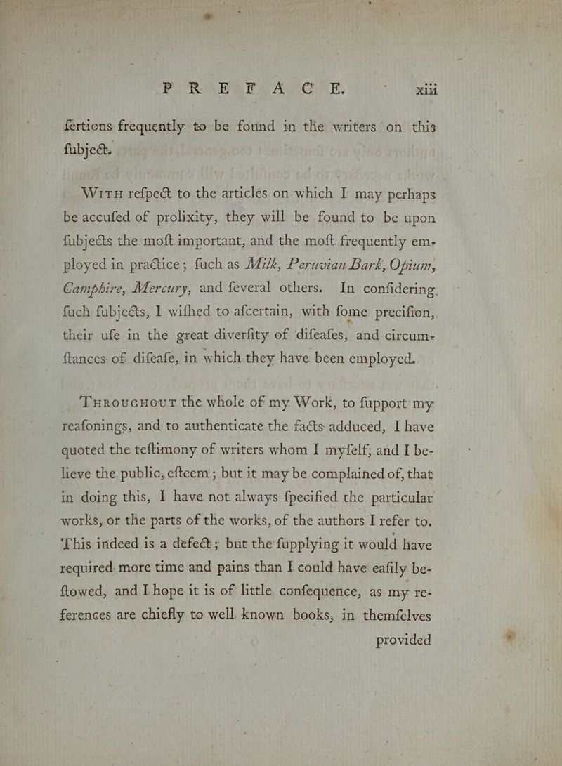 POR BaRlA dE 0° tee fertions frequently to be found in the writers on this fubje&amp;. WirTH refpeé to the articles on which I may perhaps - be accufed of prolixity, they will be found to be upon fubjects the moft important, and the moft. frequently em- ployed in practice; fuch as Milk, Peruvian Bark, Opium, Camphire, Mercury, and feveral others. In confidering. fuch fubjects, | wifhed to afcertain, with fome precifion,. their ufe in the great diverfity of difeafes, and circum- ftances of difeafe, in which.they have. been employed. Turoucnour the whole of my Work, to fupport my. reafonings, and to authenticate the facts adduced, I have quoted the teftimony of writers whom I myfelf, and I be- lieve the. public, efteem.; but.it may be complained of, that in doing this, I have not always fpecified the particular works, or the parts of the works, of the authors I refer to. This indeed is a defeét; but the fupplying it would have _ required: more time and pains than I could have eafily be- ftowed, and I hope it is of little confequence, as my re- ferences are chiefly to well. known books, in themfelves provided