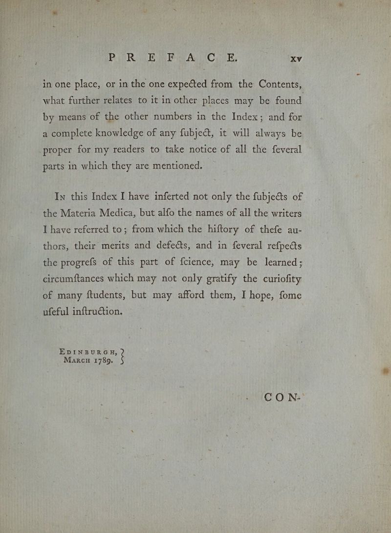 in one place, or in the one expected from the Contents, what further relates to it in other places may be found by means of the other numbers in the Index; and for a complete knowledge of any fubject, it will always be proper for my readers to take notice of all the feveral parts in which they are mentioned. In this Index I have inferted not only the fubjedts of the Materia Medica, but alfo the names of all the writers I have referred to; from which the hiftory of thefe au- thors, their merits and defects, and in feveral refpects the progrefs of this part of {cience, may be learned; circumftances which may not only gratify the curiofity of many ftudents, but may afford them, I hope, fome ufeful inftruction. EDINBURGH, Marcu 1789. CO N-