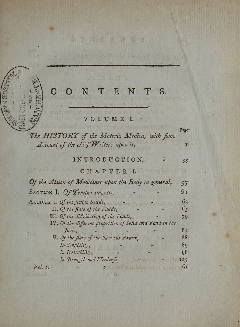 8s NOC ens Wi APs, VOLUME TL - ; Page The HISTORY of the Materia Medica, with fome Account of the chief Writers upon it, r INTRODUCTION, - iy: CRP APF E’R-E: Of the Aftion of Medicines- upon the Body in general, 547 Section. I. Of Temperaments, ° - 6 Asticte I..Of the fimple Solids, = = 63 ll. Of the flate of the Fluids, - = 65. lil. Of the diftribution of the Fluids, ° 79. IV. Of the different proportion of Solid and Fluid in. the Body,. Z - = 83: Y. Of the flate op the Nervous ey - 83: In. Senfibility,, — = = 39: In Irritability,. = = 98: In. Strength and Weaknefs, vs os 105