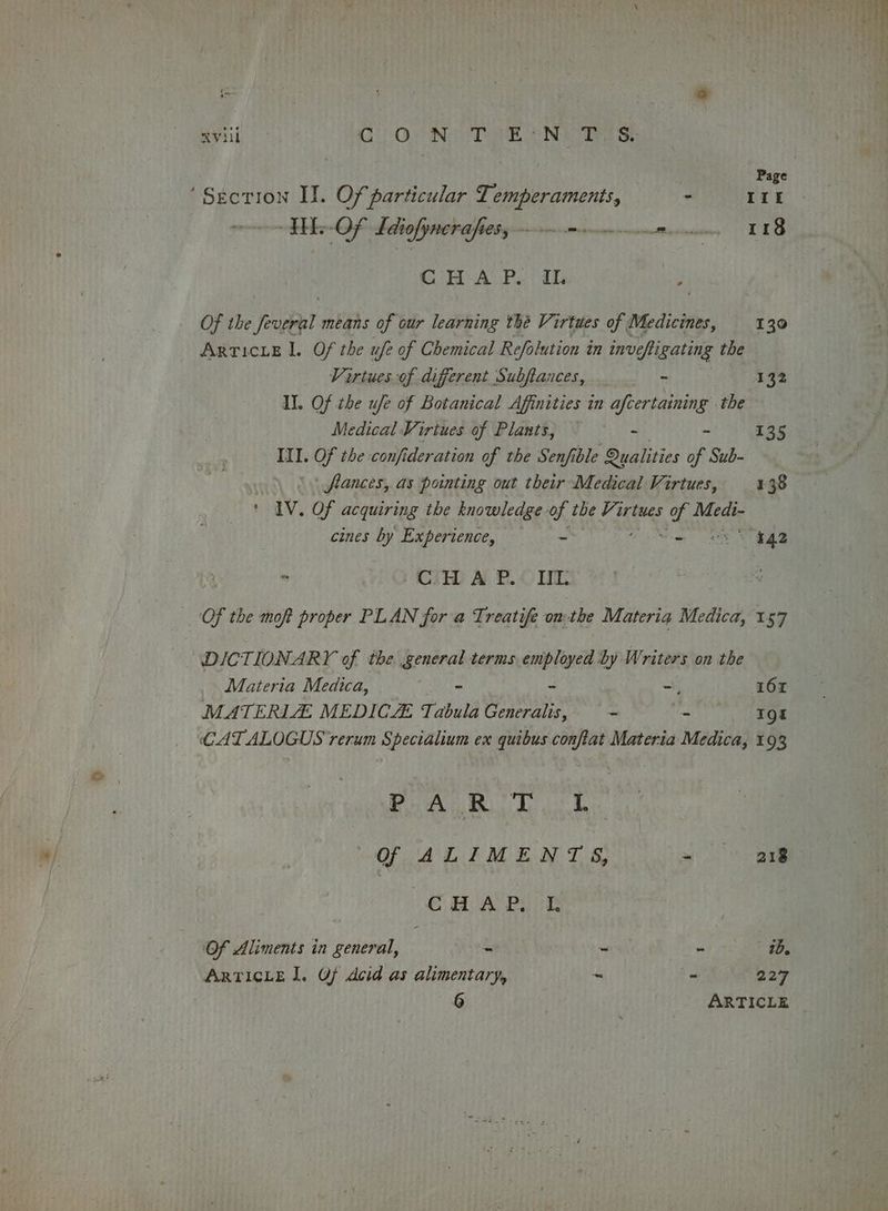 : s xviii CON TEIN Tos | Page ‘Section II. Of particular Temperaments, - III HE.-Of Tdiofymerafiety-—-mmincanannce tunis TLS CHA Po ib . Of the Joveel means of our learning the Virtues of | Medicines, 1390 ARTICLE IL. Of the ufe of Chemical Refalution in invefligating the Virtues of different Subftances, _ - 132 I. Of the ufe of Botanical Affinities in afcertaining . the Medical Virtues of Plants, - - 135 III. Of the confi deration of the Senfible Qualities of Sub- | flances, as pointing out their Medical Virtues, 138 ‘ IV. Of acquiring the knowledge of the Virtues i Medi- cines by Experience, - ene 9:  CTH A.B. OME Of the moft proper PLAN for a Treatife omthe Materia Medica, 157 DICTIONARY of the. general terms employed by Writers on the Materia Medica, ee 1 - -, 162 MATERILZE MEDICZ Tabula Generalis, = - _ T9t CATALOGUS rerum Specialium ex quibus conftat Materia Medica, 193 Beam h ok OF AL EM EAT BS yo oe CHAP. L Of Alinents in general, = - ~ ade ARTICLE I. Of Acid as alimentary, ~ - 227 6 ARTICLE