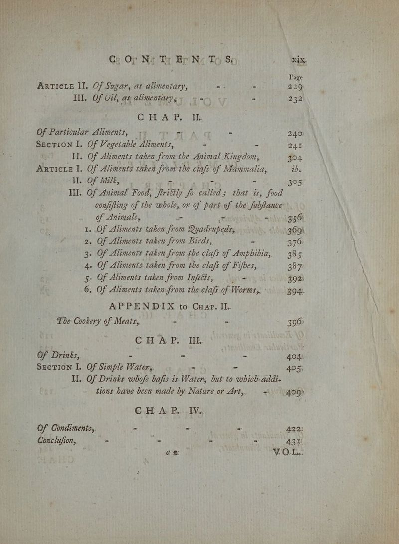 Ge Or Nag Ty Br Nz To §; O Nake Page ARTICLE lI. Of Sugar, as alimentary, ~- - 229 Ill. Of Vil, as; alimentary ; r °C. 7 * 232 . CHAP, I. Of Particular Aliments, 35 +5) mp on - 240) Section I. Of Vegetable | aaa - ~ 241 | II. Of Aliments taken from the Animal Kingdom, 504 Articie I. Of Aliments taken from the clafs of Mammalia, ib. “II. Of Milk, ; - - - 305; I. Of Animal Food, Tritly vA “atled- that is, food conjifting of the whole, or of part of the fubjance of Animals, hie a on 556° 1. Of Aliments taken ie Quadrupeds, 3693 2. Of Aliments taken from Birds, - 376 3. Of Aliments taken from the clafs of Amphibia, 385 4. Of Aliments taken from the clafs of Fifbes, - 3877 5. Of Aliments taken from Injects, erly) 302: 6. Of Aliments taken-from the clafs of Worms, - 304. APPENDIX to Cuar. II.. The Cookery of Meats, hy Sag  306) CHAP. IIE. Of Drinks, - - - 404. Section I. Of Simple Water,. - - 405, Il. Of Drinks whofe bafis is: Water, but to which: addi- tions have been made by. Nature or Art, =. 40g) CH A: RP... EVs, Of Condiments, yn aE 4. 422: Conclufion, - i “ - 43h