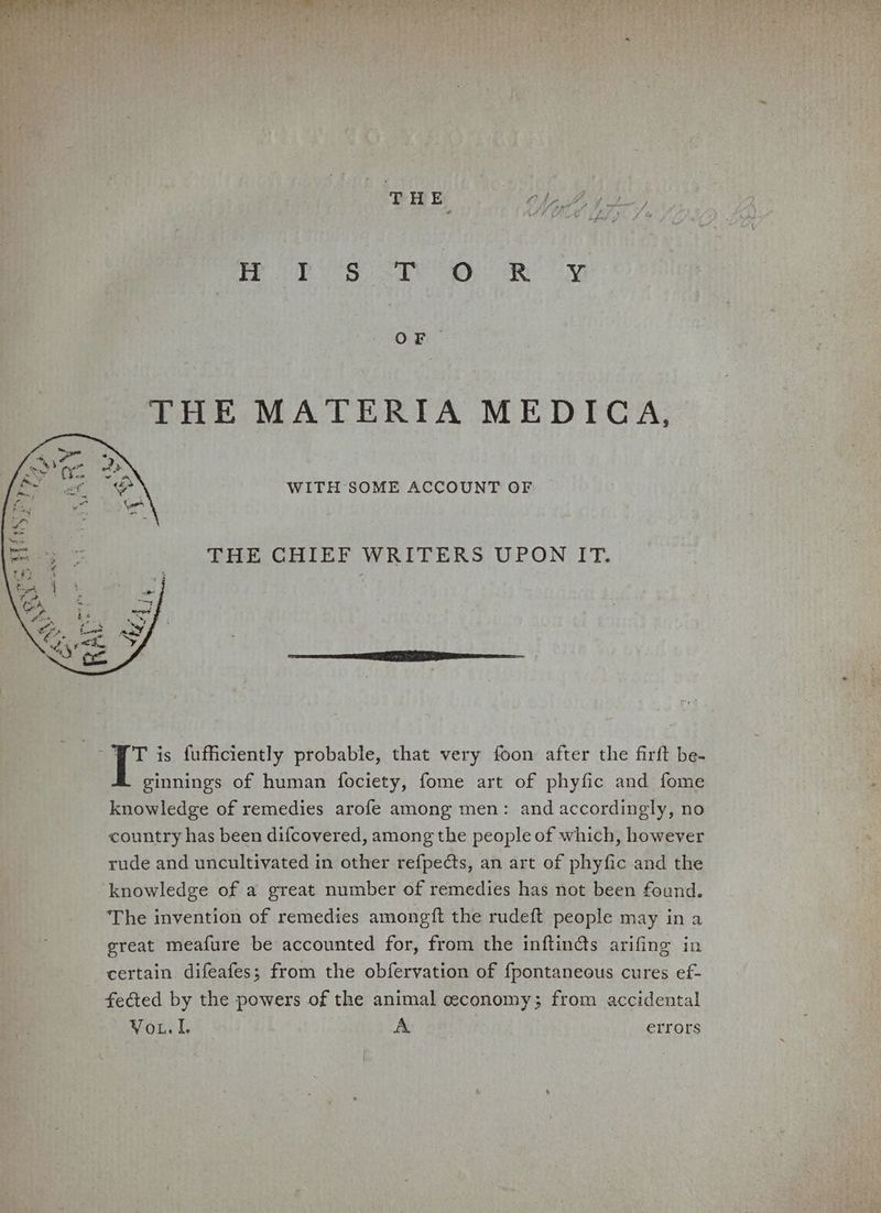 THE MATERIA MEDICA, WITH SOME ACCOUNT OF THE CHIEF WRITERS UPON IT. - FT is fufficiently probable, that very foon after the firft be- ginnings of human fociety, fome art of phyfic and fome knowledge of remedies arofe among men: and accordingly, no country has been difcovered, among the people of which, however rude and uncultivated in other refpedts, an art of phyfic and the knowledge of a great number of remedies has not been found. The invention of remedies amongft the rudeft people may in a great meafure be accounted for, from the inftin@s arifing in certain difeafes; from the obfervation of {pontaneous cures ef- feéted by the powers of the animal ceconomy; from accidental Vou. A errors