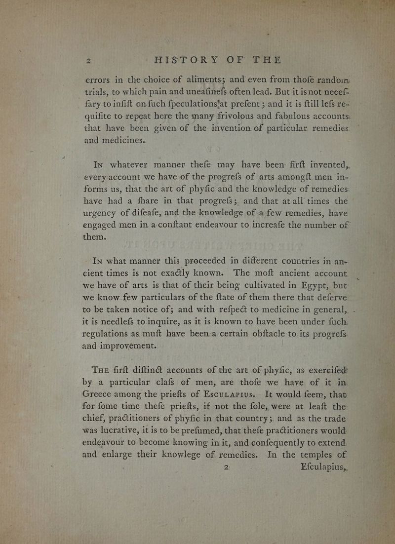 errors in the choice of aliments; and even from thofeé randoin: trials, to which pain and uneafinefs often lead. But it isnot necef- fary to infift on fuch fpeculations’at prefent ; and it is ftill lefs re- quifite to: repeat here the many frivolous and fabulous accounts: that have been given of the invention of particular remedies. and medicines. In whatever manner thefe may have been: firft. invented, every account we have of the progrefs of arts amongft. men in- forms us, that the art of phyfic and the knowledge of remedies have had a fhare in that progrefs;. and that at all times the urgency of difeafe, and the knowledge of a few remedies, have them. In what manner this preceeded in different countries in an+ cient times is not exactly known. The moft ancient account we have of arts is that of their being cultivated in Egypt, but we know few particulars of the ftate of them there that deferve it is needlefs to inquire, as it is known to have been under fuch. regulations as, muft have been-a certain. obftacle to. its progrefs. and improvément. THE firft diftin@ accounts of the art of phyfic, as exereifed: by a particular clafs of men, are thofe we have of it in. Greece among the priefts of Escutarius. It would feem, that for fome time thefe priefts, if not the fole, were at leaft the chief, practitioners of phyfic in that country;. and as the trade was lucrative, it is to be prefumed, that thefe practitioners would: endeavour to become knowing in it, and confequently to extend. and enlarge their knowlege of remedies. In the temples of 2: Efculapius,.