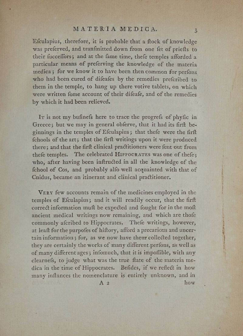 _ Efculapius, therefore, it is probable that a ftock of knowledge was preferved, and tranfmitted down from one {et of priefts to their fucceflors; and at the fame time, thefe temples afforded a particular means of preferving the knowledge of the materia medica; for we know it to have been then common for perfons who had been cured of difeafes by the remedies prefcribed to them in the temple, to hang up there votive tablets, on which were written fome account of their difeafe, and of the remedies by which it had been relieved. Ir is not my bufinefs here to trace the progrefs of phyfic in Greece; but we may in general obferve, that it had its firft be- ginnings in the temples of Efculapius; that thefe were the firft fchools of the art; that the firft writings upon it were produced there; and that the firft clinical practitioners were fent out from thefe temples. The celebrated Hippocrates was one of thefe; who, after having been inftructed in all the knowledge of the fchool of Cos, and probably alfo well acquainted with that of Cnidus, became an itinerant and clinical pradtitioner. Very few accounts remain of the medicines employed in the temples of Efculapius; and it will readily occur, that the firtt correct information muft be expected and fought for in the moft ancient medical writings now remaining, and which are thofe commonly afcribed to Hippocrates. Thefe writings, however, at leaft for the purpofes of hiftory, afford a precarious and uncer- tain information ; for, as we now have themnr collected together, they are certainly the works of many different perfons, as well as of many different ages ; infomuch, that it is impoflible, with any clearnefs, to judge what was the true ftate of the materia me- dica in the time of Hippocrates. Befides, if we refle&amp; in how many inftances the nomenclature is entirely unknown, and in A 2 how Sell TAME»