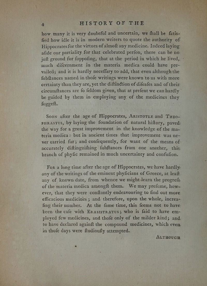 how many it is very doubtful and uncertain, we fhall be fatis- fied how idle it is in modern writers to quote the authority of Hippocrates for the virtues of almoft any medicine. Indeed laying afide our partiality for that celebrated perfon, there can be no. juft ground for fuppofing, that at the period in which he lived, - much difcernment in the materia medica could have pre- vailed; and it is hardly neceflary to add, that even although the fubftances named in thofe writings were known to us with more certainty than they are, yet the diftinction of difeafes and of their circumftances are fo feldom given, that at prefent we can hardly © be guided by them in employing any of the medicines they furgett.. ‘ | Soon after the age of Hippocrates, ArIsToTLE and Tuxo-. PHRASTUS, by laying the foundation of natural hiftory, paved: the way for a great improvement in the knowledge of the ma- teria medica: but in ancient times that improvement was ne- ver carried far; and confequently, for want of the means of accurately diftinguifhing fubftances from one another, this. branch of phyfic remained in much uncertainty and confufion.. For a long time after the age of Hippocrates, we have hardly, any of the writings of the eminent phyficians of Greece, at leaft any of known. date, from whence we might-learn the progrefs. of the materia medica amongft them. We may prefume, how-. ever, that they were conftantly endeavouring to find out more efficacious medicines ; and. therefore, upon the whole, increa- fing their number. At the fame time, this feems not to have: been the cafe with Erasistratus; who is faid to have em- ployed few medicines, and thofe only of the milder kind; and, to have declared againft the compound medicines, which even. in thofe days were ftudioufly attempted. ALTHOUGH.