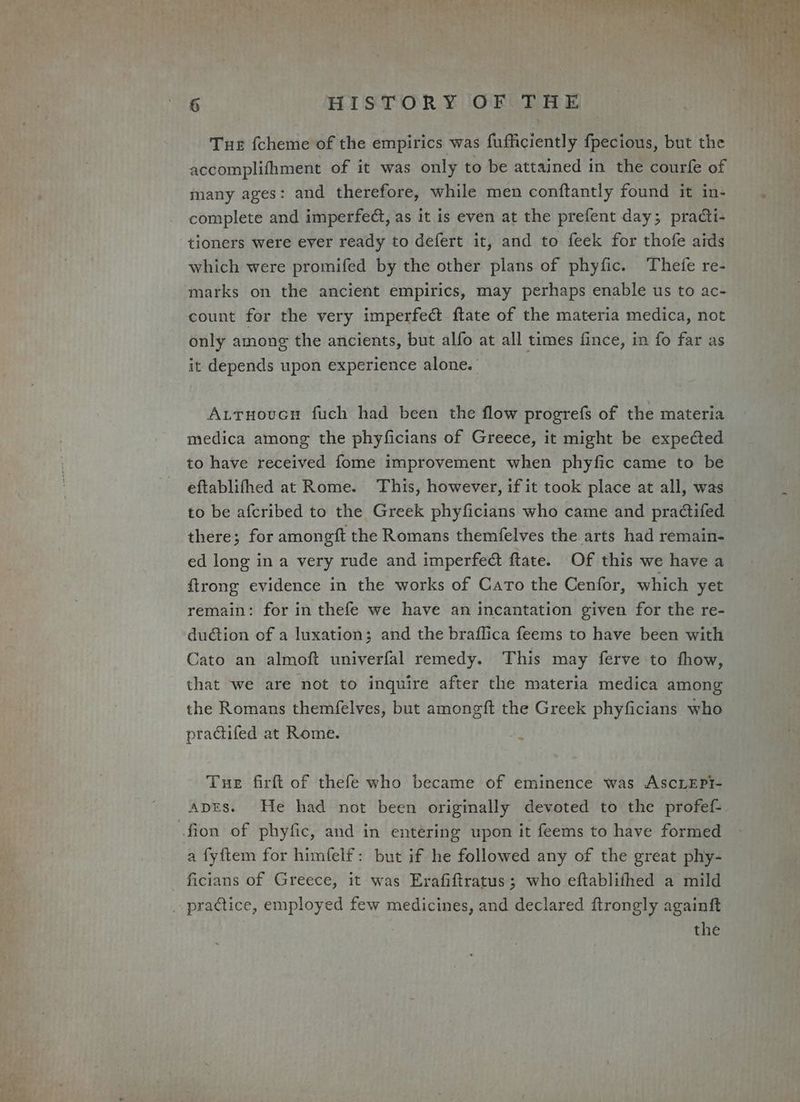 Tue fcheme of the empirics was fufficiently fpecious, but the accomplifhment of it was only to be attained in the courfe of many ages: and therefore, while men conftantly found it in- complete and imperfedt, as it is even at the prefent day; practi- tioners were ever ready to defert it, and to feek for thofe aids which were promifed by the other plans of phyfic. Thefe re- marks on the ancient empirics, may perhaps enable us to ac- count for the very imperfect ftate of the materia medica, not only among the ancients, but alfo at all times fince, in fo far as it depends upon experience alone. AttuoucH fuch had been the flow progrefs of the materia medica among the phyficians of Greece, it might be expected to have received fome improvement when phyfic came to be eftablifhed at Rome. This, however, if it took place at all, was to be afcribed to the Greek phyficians who came and pra@ifed there; for amongit the Romans themfelves the arts had remain- ed long in a very rude and imperfect ftate. Of this we have a {trong evidence in the works of Caro the Cenfor, which yet remain: for in thefe we have an incantation given for the re- du@tion of a luxation; and the braflica feems to have been with Cato an almoft univerfal remedy. This may ferve to fhow, that we are not to inquire after the materia medica among the Romans themfelves, but amongft the Greek phyficians who practifed at Rome. ‘ Tue firft of thefe who became of eminence was AscLEPI- Apts. He had not been originally devoted to the profef- fion of phyfic, and in entering upon it feems to have formed a fyftem for himfelf: but if he followed any of the great phy- ficians of Greece, it was Erafiftratus; who eftablifhed a mild practice, employed few medicines, and declared ftrongly againft the