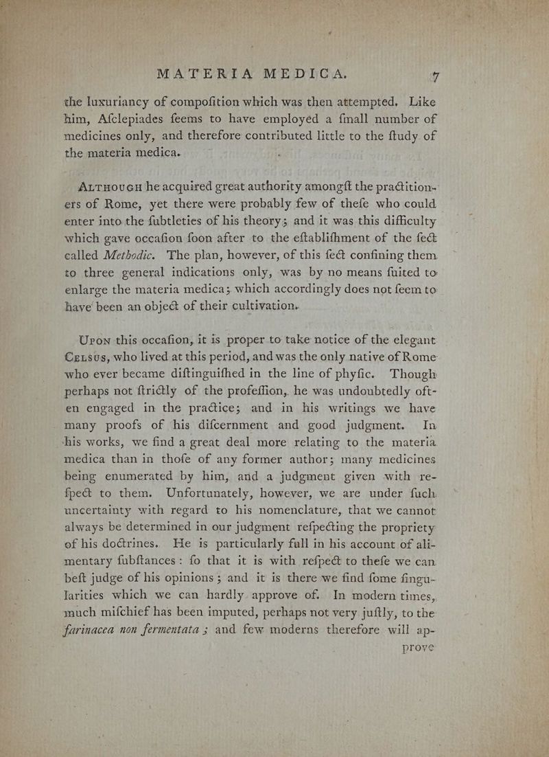 the luxuriancy of compofition which was then attempted. Like him, Afclepiades feems to have employéd a fmall number of medicines only, and therefore contributed little to the ftudy of the materia medica. ALTHovGH he acquired great authority amongft the pradtition- ers of Rome, yet there were probably few of thefe who could enter into the fubtleties of his theory; and it was this difficulty which gave occafion foon after to the eftablifhment of the fe&amp; called Methodic. The plan, however, of this fect confining them to three general indications only, was by no means fuited to enlarge the materia medica; which accordingly does not feem to have been an obje@ of their cultivation. Urvon this occafion, it is proper to take notice of the elegant Crxsus, who lived at this period, and was the only native of Rome who ever became diftinguifhed in the line of phyfic. Though perhaps not ftrictly of the profeffion, he was undoubtedly oft- en engaged in the practice; and in his writings we have _many proofs of his difcernment and good judgment. In his works, we find a great deal more relating to the materia medica than in thofe of any former author; many medicines being enumerated by him, and a judgment given with re- fpec&amp; to them. Unfortunately, however, we are under fuch. uncertainty with regard to his nomenclature, that we cannot always be determined in our judgment refpecting the propriety of his doctrines. He is particularly full in his account of ali- mentary fubftances: fo that it is with refpeé to thefe we can beft judge of his opinions; and it is there we find fome fingu- Jarities which we can hardly. approve of. In modern times, much mifchief has been imputed, perhaps not very juftly, to the farinacea non fermentata ; and few moderns therefore will ap- prove