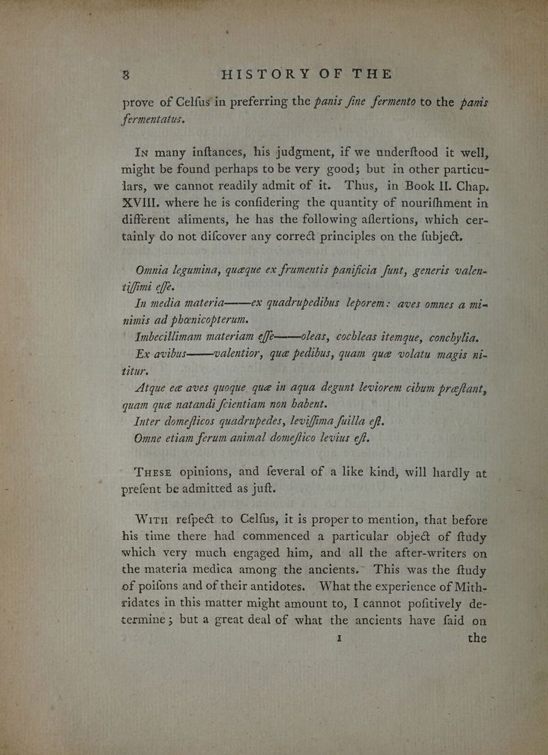 prove of Celfus in preferring the panis fine fermento to the panis fermentatus. In many inftances, his judgment, if we underftood it well, might be found perhaps to be very good; but in other particu- lars, we cannot readily admit of it. Thus, in Book IL. Chap. XVI. where he is confidering the quantity of nourifhment in different aliments, he has the following aflertions, which cer- tainly do not difcover any correct principles on the fubjeé&amp;. Omnia legumina, queque ex frumentis ne i funt, generis valen- tiffimi effe. In media materia——ex quadrupedibus leporem: aves omnes a mi= nimis ad pheenicopterum. Imbecillimam materiam eff/——oleas, cochleas itemque, conchylia. Ex avibus valentior, que pedibus, quam que volatu magis ni- titur. Rs Atque ea aves quoque quae in aqua degunt leviorem cibum preftant, quam que natandi fcientiam non habent. Inter domefticos quadrupedes, leviffima fuilla oft. Omne etiam ferum animal domeftico levius eft. THESE opinions, and feveral of a like kind, will hardly at prefent be admitted as juft. Wirn refpec&amp; to Celfus, it is proper to mention, that before his time there had commenced a particular objed&amp; of ftudy which very much engaged him, and all the after-writers on the materia medica among the ancients. This was the ftudy of poifons and of their antidotes. What the experience of Mith- ridates in this matter might amount to, I cannot pofitively de- termine; but a great deal of what the ancients have faid on