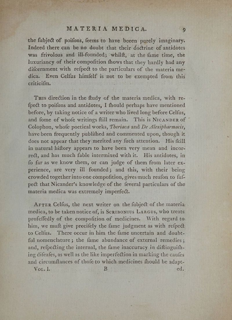 the fubje&amp; of poifons, feems to have beeen purely imaginary. Indeed there can be no doubt that their dodrine of antidotes was frivolous and ill-founded; whilft, at the fame time, the luxuriancy of their compofition fhows that they hardly had any difcernment with refpeét to the particulars of the materia me- dica. Even Celfus himfelf is not to be exempted from this criticifm. Tuis direction in the ftudy of the materia medica, with re- {pect to poifons and antidotes, I fhould perhaps have mentioned before, by taking notice of a writer who lived long before Celfus, and fome of whofe writings ftill remain. This is NrcANDER of Colophon, whofe poetical works, Theriaca and De Alexipharmacis, have been frequently publifhed and commented upon, though it does not appear that they merited any fuch attention. His fkill in natural hiftory appears to have been very mean and incor- rect, and has much fable intermixed with it. His antidotes, in fo far as we know them, or can judge of them from later ex- perience, are very ill founded; and this, with their being crowded together into one compofition, gives much reafon to fut pect that Nicander’s knowledge of the feveral particulars of the materia medica was extremely imperfect. Arter Celfus, the next writer on the fubje@ of the materia medica, to be taken notice of, is Scr1Bonius LArcGus, who treats profefledly of the compofition of medicines. With regard to him, we muft give precifely the fame judgment as with refped to Celfus. There occur in him the. fame uncertain and doubt- ful nomenclature ; the fame abundance of external remedies ; and, refpecting the internal, the fame inaccuracy in diftinguifh- ing difeafes, as well as the like imperfection in marking the caufes and circumftances of thofe to which medicines fhould be adapt- VoL. I. B ed, *