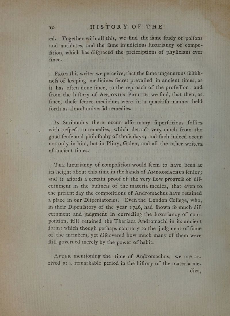 ed. Together with all this, we find the fame ftudy of poifons and antidotes, and the fame injudicious luxuriancy of compo- fition, which has difgraced the prefcriptions of phyficians ever fince. From this writer we perceive, that the fame ungenerous {elfith- nefs of keeping medicines fecret prevailed in ancient times, as it has often done fince, to the reproach of the profeflion: and: — from the hiftory of ANronius Pacuius we find, that then, as. fince, thefe fecret medicines were in a quackifh manner held forth as almoft univerfal. remedies.. In Scribonius there occur alfo many fuperftitious follies: with refpe@ to remedies, which detract very much from the good fenfe and philofophy of thofe days; and fuch indeed occur: not only in him, but in Pliny, Galen, and all the other writers of ancient times. Tue luxuriancy of compofition would feem to have been at its height about this time in the hands of ANDRomAcuus fenior 3 and it affords a certain proof of the very flow progrefs of dif cernment in the bufinefs of the materia medica, that even to: the prefent day the compofitions of Andromachus have retained a place in our Difpenfatories. Eventhe London College, who, in their Dipenfatory of the year 1746, had fhown fo much dif cernment and judgment in correcting the luxuriancy of com- pofition, ftill retained the Theriaca Andromachi in its ancient form; which though perhaps contrary to the judgment of fome of the members, yet difcovered how much many of them were ftill governed merely by the power of habit. AFTER mentioning the time of Andromachus, we are ar- rived at a remarkable period in the hiftory of the materia me- dica,