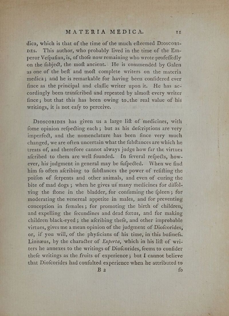 dica, which is that of the time of the much efteemed Dioscort- pEs. This author, who probably lived in the time of the Em- peror Vefpafian, is, of thofe now remaining who wrote profefledly on the fubjeét, the moft ancient. He is commended by Galen as one of the beft and moft complete writers on the materia medica; and he is remarkable for having been confidered ever fince as the principal and claffic writer upon it. He has ac- cordingly been tranfcribed and repeated by almoft every writer fince; but that this has been owing to,the real value of his writings, it is not eafy to perceive. Dioscoripes has given us a large lift of medicines, with fome opinion refpecting each ; but as his defcriptions are very imperfect, and the nomenclature has been fince very much changed, we are often uncertain what the fubftances are which he treats of, and therefore cannot always judge how far the virtues afcribed to them are well founded. In feveral refpects, how- ever, his judgment in general may be fufpected. When we find him fo often afcribing to fubftances the power of refifting the poifon of ferpents and other animals, and even of curing the bite of mad dogs ; when he gives us many medicines for diffol- ving the ftone in the bladder, for confuming the fpleen; for moderating the venereal appetite in males, and for preventing conception in females; for promoting the birth of children, and expelling the fecundines and dead foetus, and for making children black-eyed ; the afcribing thefe, and other improbable virtues, gives me a mean opinion of the judgment of Diofcorides, or, if you will, of the phyficians of his time, in this bufinefs. Linneus, by the character of Experta, which in his lift of wri- ters he annexes to the writings of Diofcorides, feems to confider thefe writings. as the fruits of experience; but I cannot believe that Diofcorides had confulted experience when he attributed to B 2 fo