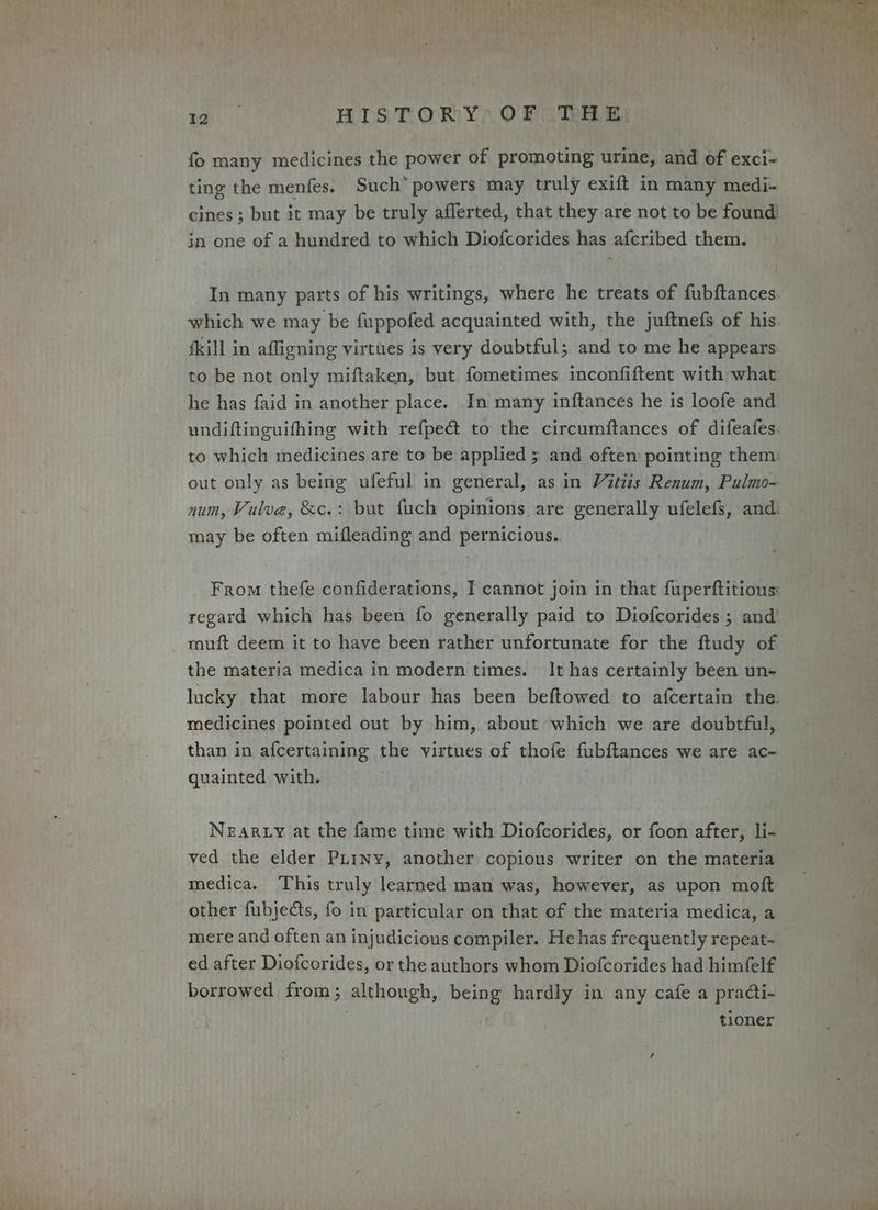 fo many medicines the power of promoting urine, and of exci- ting the menfes. Such” powers may truly exift in many medi- cines ; but it may be truly aflerted, that they are not to be found) in one of a hundred to which Diofcorides has afcribed them. In many parts of his writings, where he treats of fubftances which we may be fuppofed acquainted with, the juftnefs of his. {kill in affigning virtues is very doubtful; and to me he appears to be not only miftaken, but fometimes inconfiftent with what he has faid in another place. In many inftances he is loofe and undiftinguifhing with refpe@ to the circumftances of difeafes: to which medicines are to be applied 5 and often’ pointing them: out only as being ufeful in general, as in Vitiis Renum, Pulmo- num, Vulva, &amp;c.: but fuch opinions are generally ufelefs, andi may be often mifleading and pernicious. From thefe confiderations, I cannot join in that fuperftitious: regard which has been fo generally paid to Diofcorides.; and’ muft deem it to have been rather unfortunate for the ftudy of. the materia medica in modern times. It has certainly been un- lucky that more labour has been beftowed to afcertain the. medicines pointed out by him, about which we are doubtful, than in afcertaining the virtues of thofe fubftances we are ac- quainted with. NEARLY at the fame time with Diofcorides, or foon after, li- ved the elder Purny, another copious writer on the materia medica. This truly learned man was, however, as upon moft other fubjects, fo in particular on that of the materia medica, a mere and often an injudicious compiler. Hehas frequently repeat- | ed after Diofcorides, or the authors whom Diofcorides had himfelf borrowed from; although, being hardly in any cafe a pradti- tioner