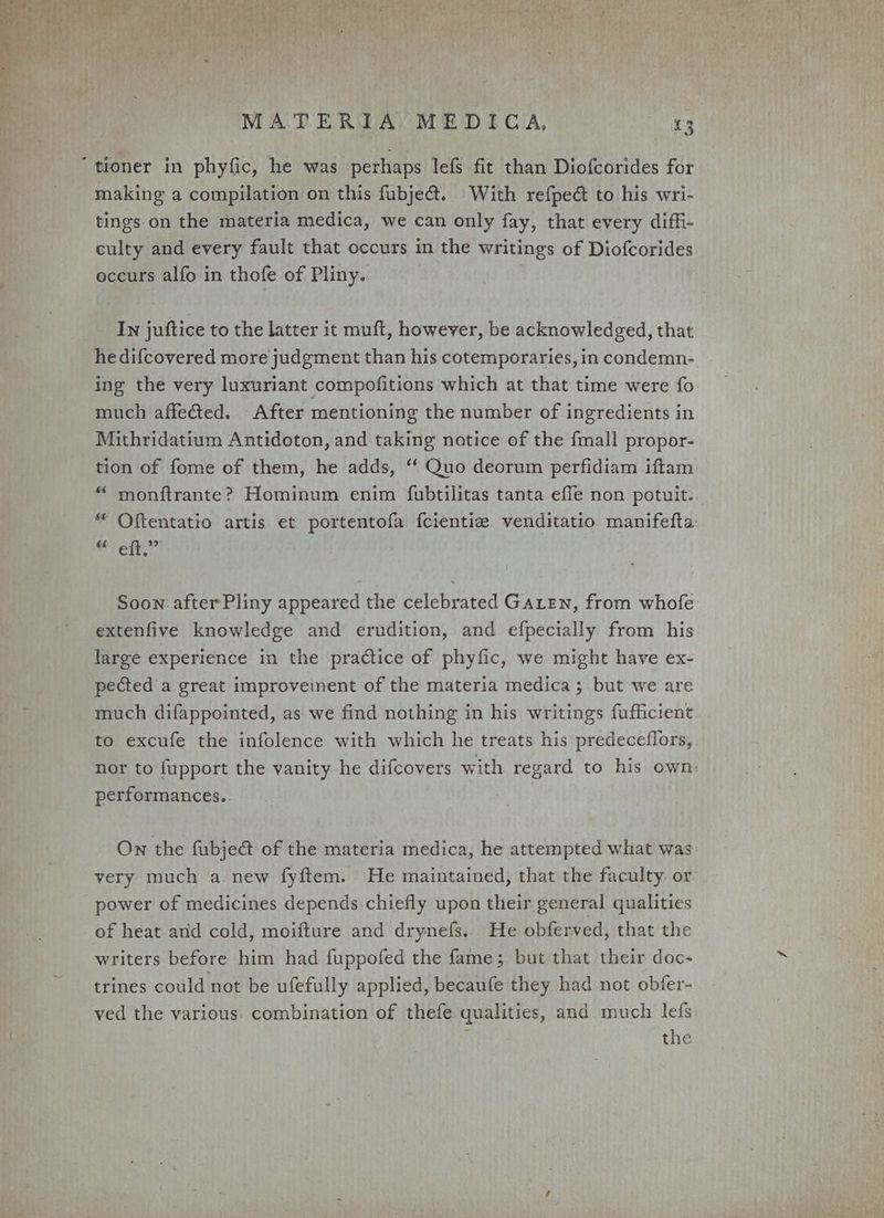tioner in phyfic, he was perhaps lefs fit than Diofcorides for making a compilation on this fubje@. With refped to his wri- tings. on the materia medica, we can only fay, that every diffi- culty and every fault that occurs in the writings of Diofcorides occurs alfo in thofe of Pliny. In juftice to the latter it muft, however, be acknowledged, that hedifcovered more judgment than his cotemporaries, in condemn- ing the very luxuriant compofitions which at that time were fo much affected. After mentioning the number of ingredients in Mithridatium Antidoton, and taking notice of the fmall propor- tion of fome of them, he adds, ‘“‘ Quo deorum perfidiam iftam “ monftrante? Hominum enim fubtilitas tanta effe non potuit. “ Oftentatio artis et portentofa fcientie venditatio manifefta bit it Soon after Pliny appeared the celebrated Garten, from whofe extenfive knowledge and erudition, and efpecially from his large experience in the practice of phyfic, we might have ex- pected’ a great improvement of the materia medica ; but we are much difappointed, as we find nothing in his writings fufficient to excufe the infolence with which he treats his predeceffors, nor to fupport the vanity he difcovers with regard to his own: performances.. | On the fubje@ of the materia medica, he attempted what was very much a new fyftem. He maintained, that the faculty or power of medicines depends chiefly upon their general qualities of heat and cold, moifture and drynefs.. He obferved, that the writers before him had fuppofed the fame; but that their doc- trines could not be ufefully applied, becaufe they had not obfer- ved the various. combination of thefe qualities, and much lefs : the
