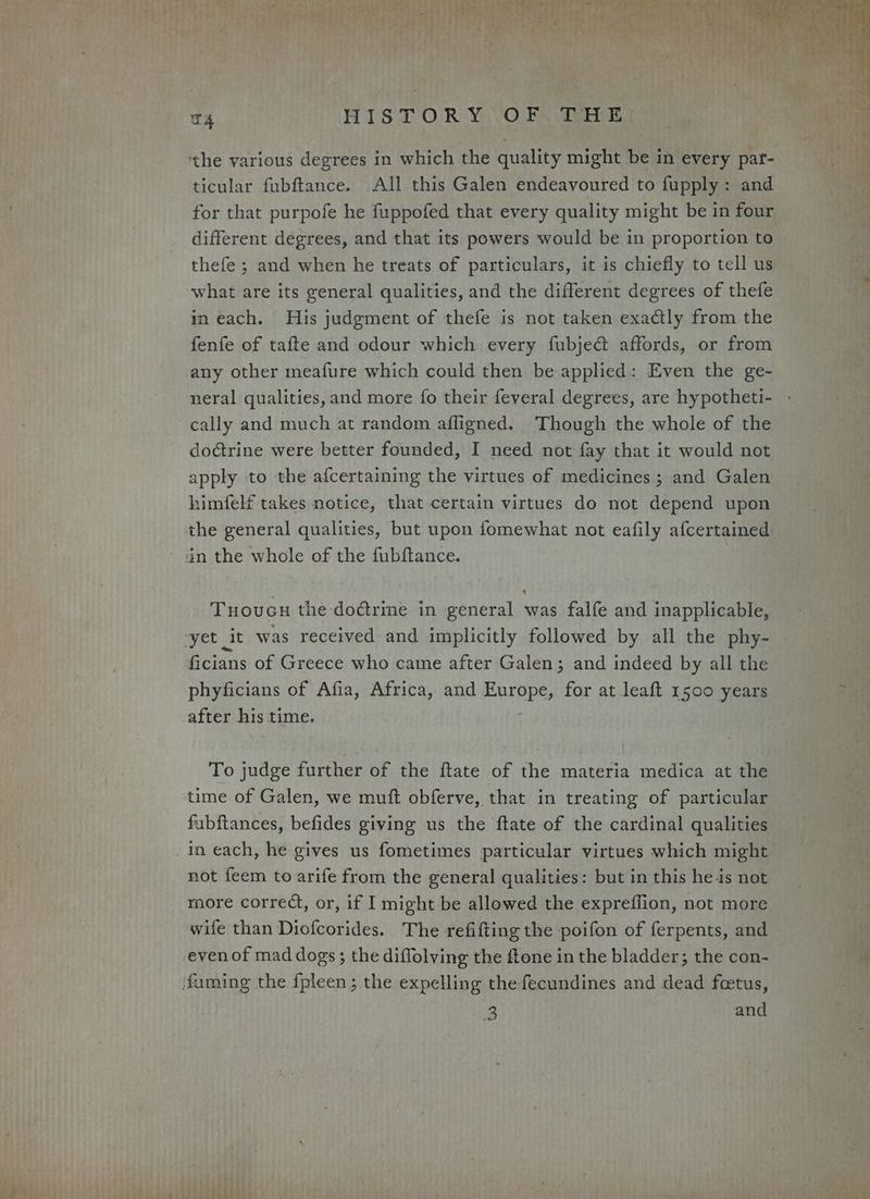 ticular fubftance. All this Galen endeavoured to fupply: and for that purpofe he fuppofed that every quality might be in four different degrees, and that its powers would be in proportion to thefe ; and when he treats of particulars, it is chiefly to tell us what are its general qualities, and the different degrees of thefe in each. His judgment of thefe is not taken exactly from the fenfe of tafte and odour which every fubje&amp; affords, or from any other meafure which could then be applied: Even the ge- cally and much at random afligned. Though the whole of the doctrine were better founded, I need not fay that it would not apply to the afcertaining the virtues of medicines ; and Galen himfelf takes notice, that certain virtues do not depend upon the general qualities, but upon fomewhat not eafily a(certained Tuoucu the doétrine in general was falfe and inapplicable, ficians of Greece who came after Galen; and indeed by all the phyficians of Afia, Africa, and Barapes for at leaft 1500 years after his time. To judge further of the ftate of the materia medica at the time of Galen, we muft obferve, that in treating of particular fubftances, befides giving us the ftate of the cardinal qualities in each, he gives us fometimes particular virtues which might not feem to arife from the general qualities: but in this he is not more correct, or, if I might be allowed the expreflion, not more wife than Diofcorides. The refifting the poifon of ferpents, and even of mad dogs ; the diffolving the ftone in the bladder; the con- 3 and