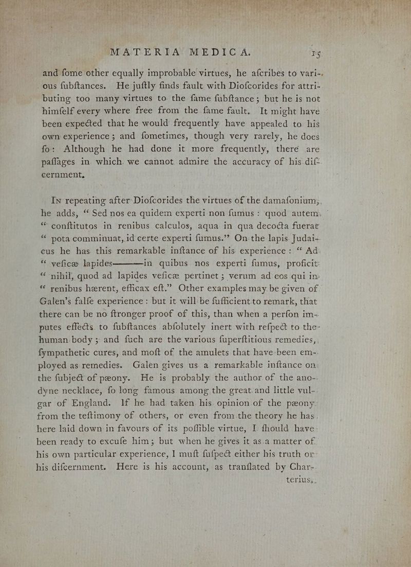 PERS at ee Rae tee RE ELE ey MATERIA MEDICA. rg and fome other equally improbable virtues, he afcribes to vari-. ous fubftances. He juftly finds fault with Diofcorides for attri- buting too many virtues to the fame fubftance; but he is not himfelf every where free from the fame fault. It might have been expected that he would frequently have appealed to his own experience; and fometimes, though very rarely, he does fo: Although he had done it more frequently, there are paflages in which. we cannot admire the accuracy of his dif cernment, In repeating after-Diofcorides the virtues of the damafonium, he adds, ‘‘ Sed nos ea quidem experti non fumus : quod autem. ~ * conftitutos in renibus calculos, aqua in qua decodcta fuerat *« pota comminuat,.id certe experti fumus.’’? On-the lapis. Judai- cus he has this remarkable inftance of his experience: ‘‘ Ad: “ vefice lapides———in quibus nos experti fumus, proficit: “ nihil, quod ad lapides veficze pertinet ; verum ad eos qui in “ renibus herent, efficax eft.” Other examples may be given of Galen’s falfe experience : but it will-be fufficient-to remark, that there can be no ftronger proof of this, than when a perfon im-. putes effects. to fubftances abfolutely inert with refped to the- human body ;: and fuch are the various fuperftitious remedies, . fympathetic cures, and moft of the amulets that have-been em-. ployed as remedies. Galen gives us a remarkable inftance on: the fubje&amp; of peony. He is probably the author of the ano-. dyne necklace, fo long famous among the great.and little vul-. gar of England. If he had taken. his opinion of the pzony. from the teftimony of others, or even from the theory he has. here laid down in favours of its poflible virtue, I fhould have- been ready to excufe him; but when he gives it as.a matter of. his own particular experience, I muft fufpedt either his truth or his difcernment. Here is his account, as tranflated by Char- terius,.