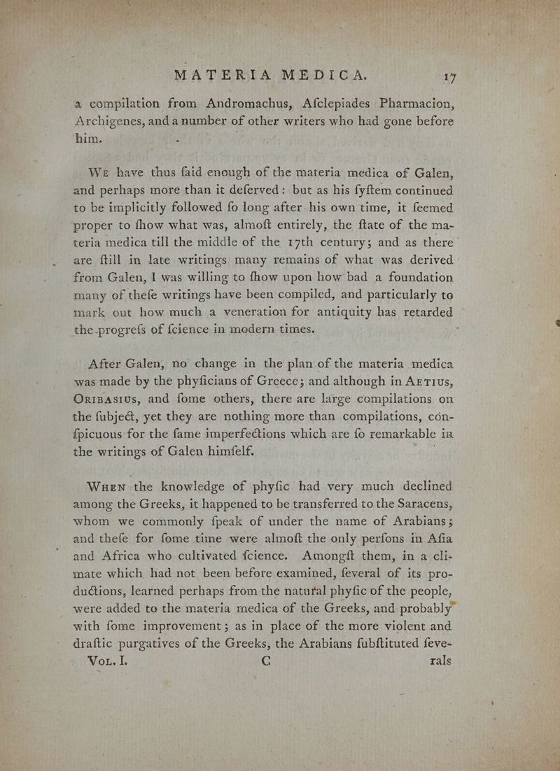a compilation from Andromachus, Afclepiades Pharmacion, Archigenes, anda number of other writers who had gone before him. f Pe We have thus faid enough of the materia medica of Galen, and perhaps more than it deferved: but as his fyftem continued to be implicitly followed fo long after his own time, it feemed proper to fhow what was, almoft entirely, the ftate of the ma- teria medica till the middle of the 17th century; and as there are ftill in late writings many remains of what was derived from Galen, | was willing to fhow upon how bad a foundation many of thefe writings have been compiled, and particularly te mark out how much a veneration for antiquity has retarded the_progrefs of {cience in modern times. After Galen, no change in the plan of the materia medica was made by the phyficians of Greece; and although in AETIUs, Oripasius, and fome others, there are large compilations on the fubje@, yet they are nothing more than compilations, cén- {picuous for the fame imperfections which are fo remarkable ia the writings of Galen himfelf. Wuen the knowledge of phyfic had very much declined among the Greeks, it happened to be transferred to the Saracens, whom: we commonly fpeak of under the name of Arabians ; and thefe for fome time were almoft the only perfons in Afia and Africa who cultivated {fcience. Amongft them, in a cli- mate which had not been before examined, feveral of its pro- ductions, learned perhaps from the natural phyfic of the people, were added to the materia medica of the Greeks, and probably” with fome improvement; as in place of the more violent and draftic purgatives of the Greeks, the Arabians fubftituted feve- Vor. I. C | rals