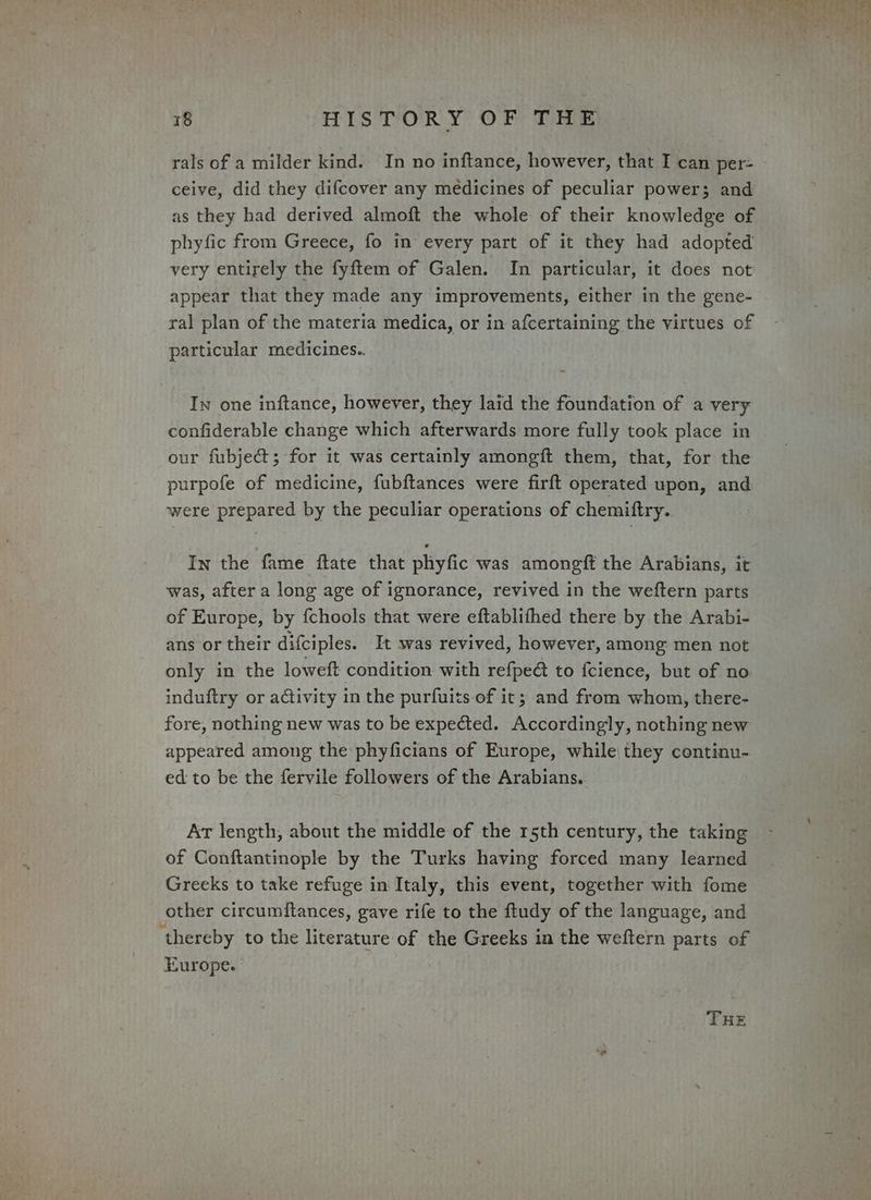rals of a milder kind. In no inftance, however, that I can per- ceive, did they difcover any médicines of peculiar power; and as they had derived almoft the whole of their knowledge of phyfic from Greece, fo in every part of it they had adopted very entirely the fyftem of Galen. In particular, it does not appear that they made any improvements, either in the gene- ral plan of the materia medica, or in afcertaining the virtues of particular medicines.. Iw one inftance, however, they laid the foundation of a very confiderable change which afterwards more fully took place in our fubject; for it was certainly amongit them, that, for the purpofe of medicine, fubftances were firft operated upon, and were prepared by the peculiar operations of chemiftry. In the fame ftate that phyfic was amongft the Arabians, it was, after a long age of ignorance, revived in the weftern parts of Europe, by fchools that were eftablifhed there by the Arabi- ans or their difciples. It was revived, however, among men not only in the loweft condition with refpe@ to fcience, but of no induftry or activity in the purfuits.of it; and from whom, there- fore, nothing new was to be expected. Accordingly, nothing new appeared among the phyficians of Europe, while they continu- ed to be the fervile followers of the Arabians. Ar length, about the middle of the r5th century, the taking of Conftantinople by the Turks having forced many learned Greeks to take refuge in Italy, this event, together with fome other circumftances, gave rife to the ftudy of the language, and ‘thereby to the literature of the Greeks in the weftern parts of Europe. THE