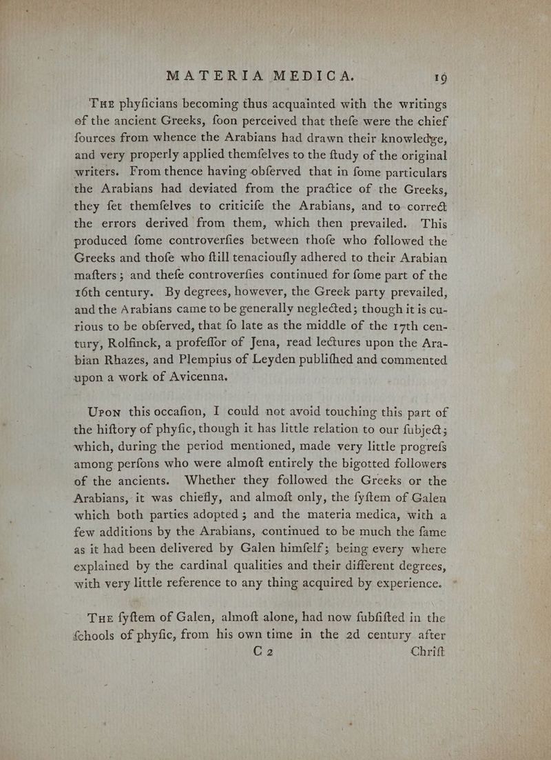 Tue phyficians becoming thus acquainted with the writings of the ancient Greeks, foon perceived that thefe were the chief fources from whence the Arabians had drawn their knowledge, and very properly applied themfelves to the ftudy of the original writers. From thence having obferved that in fome particulars the Arabians had deviated from the practice of the Greeks, they fet themfelves to criticife the Arabians, and to corre&amp; the errors derived from them, which then prevailed. This produced fome controverfies between thofe who followed the Greeks and thofe who ftill tenacioufly adhered to their Arabian mafters; and thefe controverfies continued for fome part of the 16th century. By degrees, however, the Greek party prevailed, and the Arabians came to be generally neglected; though it is cu- rious to be obferved, that fo late as the middle of the 17th cen- tury, Rolfinck, a profeffor of Jena, read lectures upon the Ara- pian Rhazes, and Plempius of Leyden publifhed and commented upon a work of Avicenna. Upon this occafion, I could not avoid touching this part of the hiftory of phyfic, though it has little relation to our fubje@; which, during the period mentioned, made very little progrefs among perfons who were almoft entirely the bigotted followers of the ancients. Whether they followed the Greeks or the Arabians, it was chiefly, and almoft only, the fyftem of Galen which both parties adopted; and the materia medica, with a few additions by the Arabians, continued to be much the fame as it had been delivered by Galen himfelf; being every where explained by the cardinal qualities and their different degrees, with very little reference to any thing acquired by experience. Tue fyftem of Galen, almoft alone, had now fubfifted in the fchools of phyfic, from his own time in the 2d century after C2 Chritft