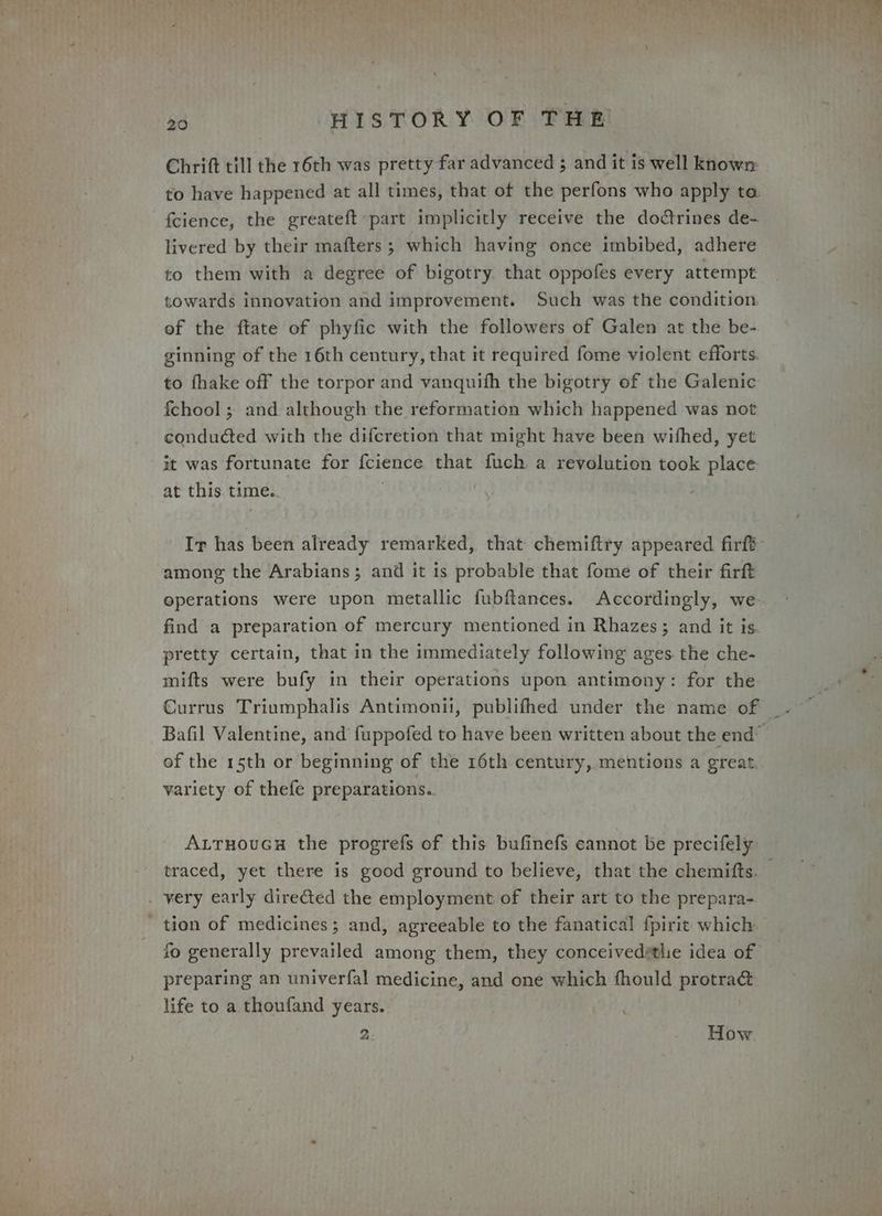 Chritt till the 16th was pretty far advanced ; and it is well known to have happened at all times, that of the perfons who apply ta fcience, the greateft part implicitly receive the doctrines de- livered by their mafters ; which having once imbibed, adhere to them with a degree of bigotry that oppofes every attempt towards innovation and improvement. Such was the condition. of the ftate of phyfic with the followers of Galen at the be- ginning of the 16th century, that it required fome violent efforts. to fhake off the torpor and vanquifh the bigotry of the Galenic fchool ; and although the reformation which happened was not conducted with the difcretion that might have been wifhed, yet it was fortunate for f{cience that fuch a revolution took place at this. time.. : Ir has been already remarked, that chemiftry appeared firft among the Arabians; and it is probable that fome of their firft operations were upon metallic fubftances. Accordingly, we. find a preparation of mercury mentioned in Rhazes; and it is pretty certain, that in the immediately following ages the che- mifts were bufy in their operations upon antimony: for the Currus Triumphalis Antimonii, publifhed under the name of of the 15th or beginning of the 16th century, mentions a great variety of thefe preparations.. Autruoucs the progrefs of this bufinefs cannot be precifely . very early dire@ed the employment of their art to the prepara- - tion of medicines; and, agreeable to the fanatical f{pirit which fo generally prevailed among them, they conceivedétlie idea of preparing an univerfal medicine, and one which fhould protra&amp; life to a thoufand years. 2 How