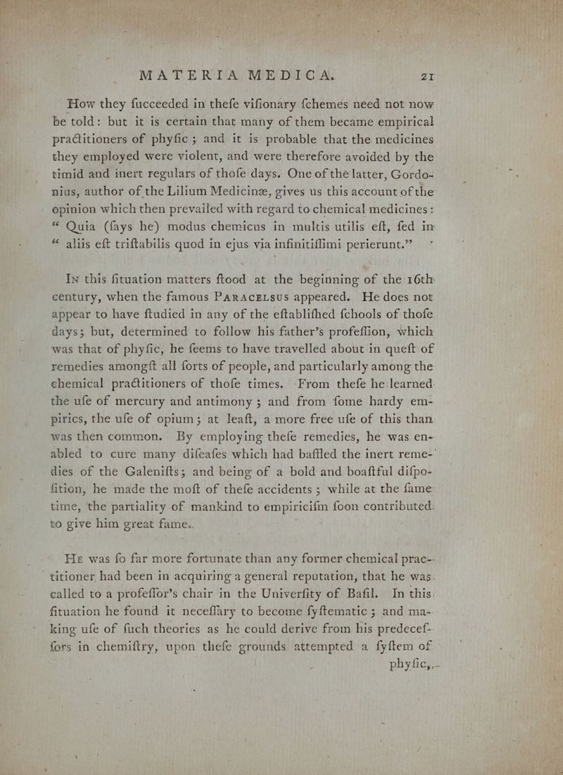 How they fucceeded in thefe vifionary {chemes need not now be told: but it is certain that many of them became empirical praCiitioners of phyfic ; and it is probable that the medicines they employed were violent, and were therefore avoided by the timid and inert regulars of thofe days. One of the latter, Gordo- nius, author of the Lilium Medicine, gives us this account of the opinion which then prevailed with regard to chemical medicines : “ Quia (fays he) modus chemicus in multis utilis eft, fed in “ aliis eft triftabilis quod in ejus. via infinitiffimi perierunt.” In this fituation matters ftood at the beginning of the 16th century, when the famous PARAcELSuUs appeared. He does not appear to have ftudied in any of the eftablifhed fchools of thofe days; but, determined to follow his father’s profeflion, which was that of phyfic, he feems to have travelled about in queft of remedies amongtt all forts of people, and particularly among the chemical practitioners of thofe times. From thefe he learned. the ufe of mercury and antimony ; and from fome hardy em- pirics, the ufe of opium; at leaft, a more free ufe of this than was then common. By employing thefe remedies, he was en- dies of the Galenifts; and being of a bold and boaftful difpo- fition, he made the moft of thefe accidents ; while at the fame time, the partiality of mankind to empiricifm foon contributed: to give him great fame.. He was fo far more fortunate than any former chemical prac- titioner had been in acquiring a general reputation, that he was. called to a profeffor’s chair in the Univerfity of Bafil. In this. fituation he found it neceflary to become fyftematic ; and ma- king ufe of fuch theories as he could derive from his predecef- fors in chemiftry, upon thefe grounds attempted a fyftem of laa