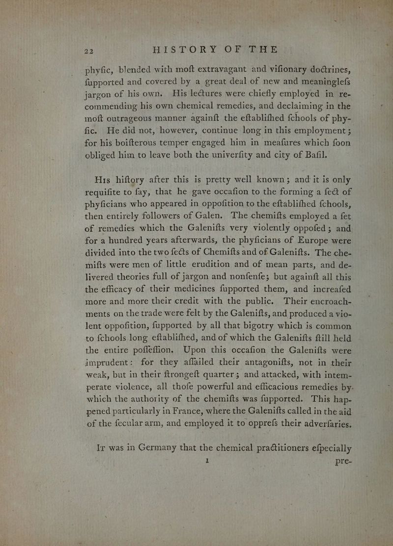 phyfic, blended with moft extravagant and vifionary dodtrines, fupported and covered by a great deal of new and meaninglefs jargon of his own. His lectures were chiefly employed in re- commending his own chemical remedies, and declaiming in the moft outrageous manner againft the eftablithed fchools of phy- fic. He did not, however, continue long in this employment ; for his boifterous temper engaged him in meafures which foon obliged him to leave both the univerfity and city of Bafil. His hiftory after this is pretty well known; and it is only requifite to fay, that he gave occafion to the forming a fect of phyficians who appeared in oppofition to the eftablifhed {chools, then entirely followers of Galen. The chemifts employed a fet of remedies which the Galenifts very violently oppofed; and for a hundred years afterwards, the phyficians of Europe were divided into the two fects of Chemifts and of Galenifts. The che- mifts were men of little erudition and of mean parts, and de- livered theories full of jargon and nonfenfe; but againft all this the efficacy of their medicines fupported them, and increafed more and more their credit with the public. Their encroach- ments on the trade were felt by the Galenifts, and produced a vio- lent oppofition, fupported by all that bigotry which is common to fchools long eftablifhed, and of which the Galenifts ftill held the entire pofleffion. Upon this occafion the Galenifts were imprudent: for they aflailed their antagonifts, not in their weak, but in their ftrongeft quarter; and attacked, with intem- which the authority of the chemifts was fupported. This hap- pened particularly in France, where the Galenifts called in the aid of the fecular arm, and employed it to opprefs their adverfaries, Ir was in Germany that the chemical practitioners efpecially 1 pre-