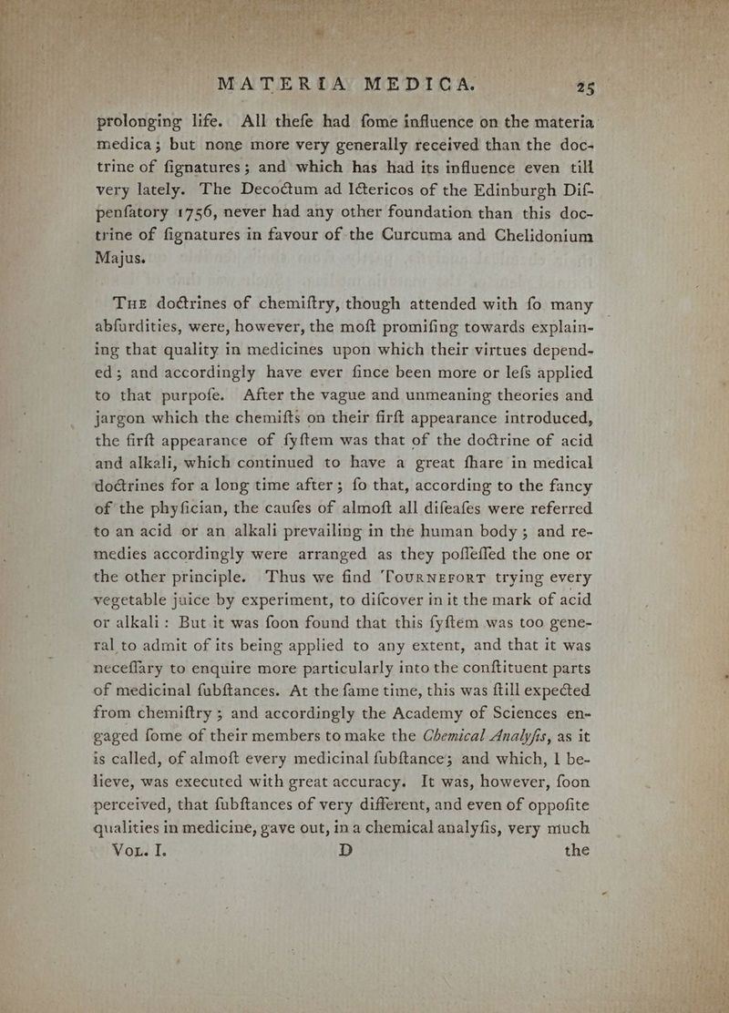 ‘ 7 ‘ “MATER DAY MEDICA. +aR prolonging life. All thefe had fome influence on the materia medica; but none more very generally received than the doc- trine of fignatures; and which has had its influence even till very lately. The Decoétum ad I@ericos of the Edinburgh Dif penfatory 1756, never had any other foundation than this doc- trine of fignatures in favour of the Curcuma and Chelidonium Majus. Tue doctrines of chemiitry, though attended with fo many abfurdities, were, however, the moft promifing towards explain- ing that quality in medicines upon which their virtues depend- ed; and accordingly have ever fince been more or lef{s applied to that purpofe. After the vague and unmeaning theories and jargon which the chemifts on their firft appearance introduced, the firft appearance of fyftem was that of the doctrine of acid doctrines for a long time after; fo that, according to the fancy of the phyfician, the caufes of almoft all difeafes were referred to an acid or an alkali prevailing in the human body ; and re- medies accordingly were arranged as they poffeffed the one or the other principle. Thus we find ‘TourNEForT trying every vegetable juice by experiment, to difcover in it the mark of acid or alkali: But it was foon found that this fyftem was too gene- ral to admit of its being applied to any extent, and that it was neceflary to enquire more particularly into the conftituent parts of medicinal fubftances. At the fame time, this was {till expected from chemiftry ; and accordingly the Academy of Sciences en- gaged fome of their members to make the Chemical Analyfis, as it is called, of almoft every medicinal fubftance; and which, | be- lieve, was executed with great accuracy. It was, however, foon perceived, that fubftances of very different, and even of oppofite qualities in medicine, gave out, ina chemical analyfis, very much Vox. I. D the
