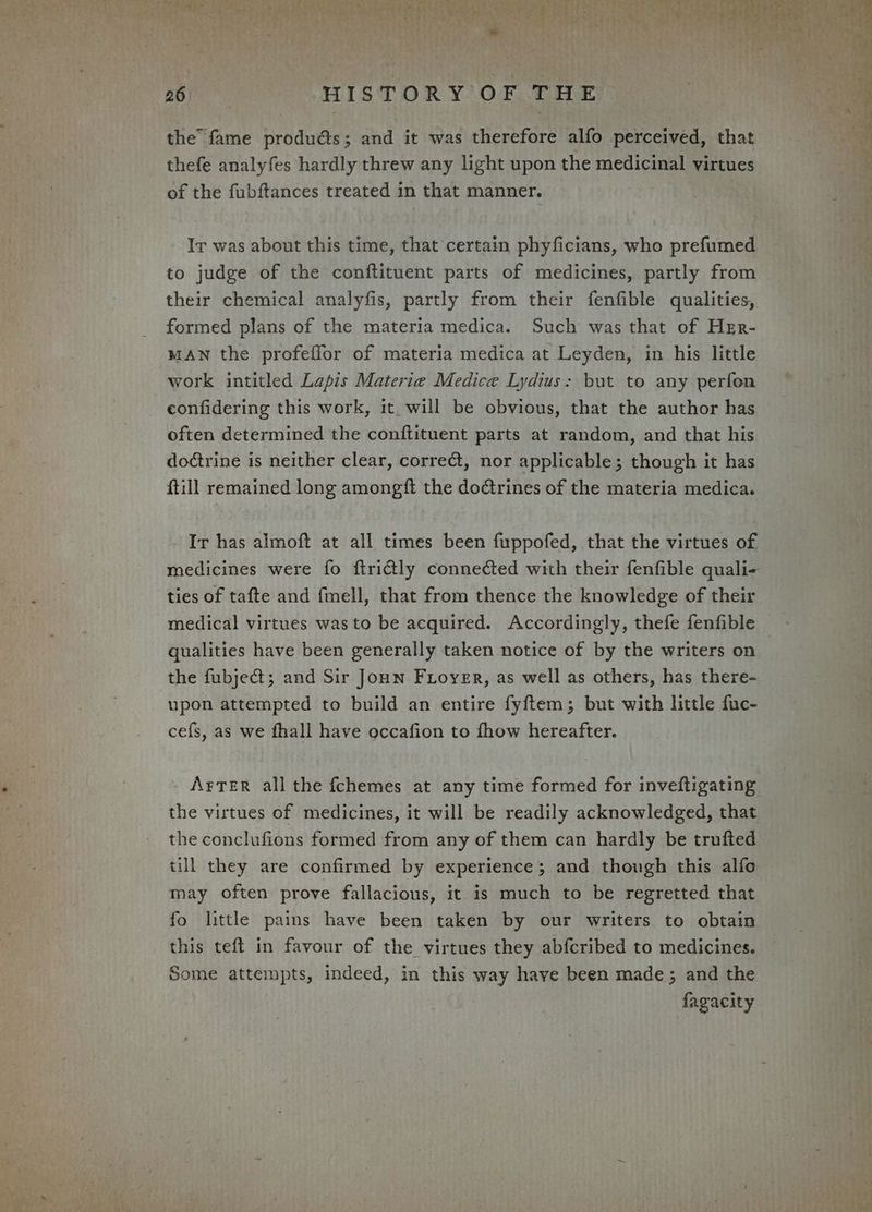 ™ i ee bee Yeh ae Si? Peek CS od it the’ fame produdts; and it was therefore alfo perceived, that thefe analyfes hardly threw any light upon the medicinal virtues of the fubftances treated in that manner. Ir was about this time, that certain phyficians, who prefumed to judge of the conftituent parts of medicines, partly from their chemical analyfis, partly from their fenfible qualities, formed plans of the materia medica. Such was that of Her- MAN the profeflor of materia medica at Leyden, in his little work intitled Lapis Materia Medice Lydius: but to any perfon confidering this work, it will be obvious, that the author has often determined the conftituent parts at random, and that his dodtrine is neither clear, correct, nor applicable; though it has {till remained long amongft the dodtrines of the materia medica. Ir has almoft at all times been fuppofed, that the virtues of medicines were fo ftriély connected with their fenfible quali- ties of tafte and fmell, that from thence the knowledge of their. medical virtues was to be acquired. Accordingly, thefe fenfible qualities have been generally taken notice of by the writers on the fubje@; and Sir Joun Foyer, as well as others, has there- upon attempted to build an entire fyftem; but with little fuc- cefs, as we fhall have occafion to fhow hereafter. ArTeER all the fchemes at any time formed for inveftigating the virtues of medicines, it will be readily acknowledged, that the conclufions formed from any of them can hardly be trufted till they are confirmed by experience; and though this alfo may often prove fallacious, it is much to be regretted that fo little pains have been taken by our writers to obtain this teft in favour of the virtues they abfcribed to medicines. Some attempts, indeed, in this way haye been made ; and the fagacity