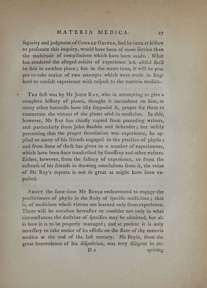 fagacity and judgment of Conrap Gesner, had he been at leifure to profecute this inquiry, would have been of more fervice than the multitude of compilations which have been made. What has rendered the alleged refults of experience lefs ufeful fhall be faid in another place; but in the mean time, it will be pro- per to take notice of two attempts which were made in Eng land to confult experience with refpect to the materia medica. Tue firft was by Mr Joun Ray, who in attempting to give a complete hiftory of plants, thought it incumbent on him, as many other botanifts have idly fuppofed it, proper fer them to enumerate the virtues of the plants ufed in medicine. In this, however, Mr Ray has chiefly copied from preceding writers, and particularly from John Bauhin and Schroder; but wifely perceiving that the proper foundation was experience, he ap- plied to many of his friends engaged in the practice of phyfic ; and from fome of thefe has given us a number of experiments, which have been fince tranfcribed by Geoffroy and other writers. Either, however, from the fallacy of experience, or from the rafhnefs of his friends in drawing conclufions from it, the value of Mr Ray’s reports is not fo great as might have been ex- pected. Anovur the fame time Mr Boyte endeavoured to engage the practitioners of phyfic in the ftudy of fpecific medicines ; that is, of medicines whofe virtues are learned only from experience. There will be occafion hereafter to confider not only in what circumftances the doctrine of {pecifics may be admitted, but al- fo how it is to be properly managed; and at prefent it is only neceflary to take notice of its effe@ts on the ftate of the materia medica at the end of the laft century. Mr Boyle, from the great benevolence of his difpofition, was very diligent in en- D2 quiring”