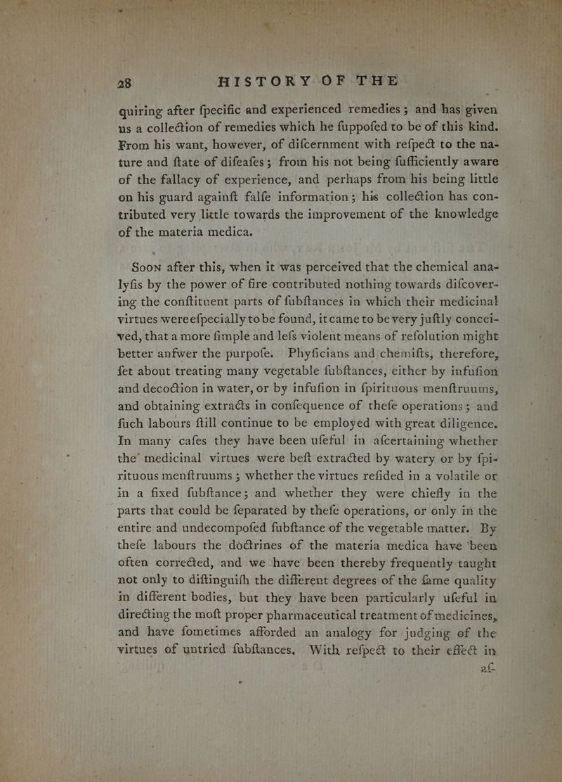 quiring after {fpecific and experienced remedies ; and has given us a collection of remedies which he fuppofed to be of this kind. From his want, however, of difcernment with refpec to the na- of the fallacy of experience, and perhaps from his being little on his guard againft falfe information; his collection has con- tributed very little towards the improvement of the knowledge of the materia medica. Soon after this, when it was perceived that the chemical ana- lyfis by the power of fire contributed nothing towards difcover- ing the conftituent parts of fubftances in which their medicinal virtues wereefpecially tobe found, itcame to be very juftly concei- ved, that a more fimple and lefs violent means of refolution might better anfwer the purpofe. Phyficians and chemifts, therefore, fet about treating many vegetable fubftances, either by infufion and deco¢tion in water, or by infufion in fpirituous menftruums, and obtaining extracts in confequence of thefe operations; and fuch labours ftill continue to be employed with great diligence. In many cafes they have been ufeful in afcertaining whether the’ medicinal virtues were beft extracted by watery or by {fpi- rituous menftruums ; whether the virtues refided in a volatile or in a fixed fubftance; and whether they were chiefly in the parts that could be feparated by thefe operations, or only in the entire and undecompofed fubftance of the vegetable matter. By thefe labours the doétrines of the materia medica have ‘been often corrected, and we have been thereby frequently taught not only to diftinguith the different degrees of the fame quality in different bodies, but they have been particularly ufeful in directing the moft proper pharmaceutical treatment of medicines, virtues of untried fubftances, With refpeé to their effe&amp; in af por i - ai a * mage i af ee ee, 8 ye iva ts ae a Yel 32s ee