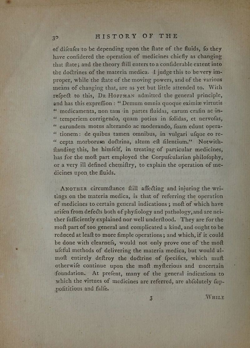 ef difeafes to be depending upon the ftate of the fluids, fo they have confidered the operation of medicines chiefly as changing that ftate; and the theory ftill enters to a confiderable extent into the doétrines of the materia medica. J judgethis to bevery im- proper, while the ftate of the moving powers, and of the various means of changing that, are as yet but little attended to. With refpect to this, Dr Horrman admitted the general principle, and has this expreffion : ‘ Demum omnia quoque eximie virtutis “‘ medicamenta, non tam ‘in partes fluidas, earum-crafin ac in- temperiem corrigendo, quam potius in folidas, et nervofas, earundem motus alterando ac moderando, fuam edunt opera- tionem: de quibus tamen omnibus, in vulgari ufque eo re- cepta morborum do¢trina, altum eft filentium.’? Notwith- ftanding this, he himfelf, in treating of particular medicines, has for the moft part employed the Corpufcularian philofophy, or a very ill defined chemiftry, to explain the operation of me- dicines upon the fluids. cé ae 66 éé ANOTHER circumftance ftill affeting and injuring the wri- tings on the materia medica, is that of referring the operation arifen from defects both ef phyfiology and pathology, and are nei- ther fufficiently explained nor well underftood. They are for the moft part of teo general and complicated a kind, and ought to be reduced at leaft to more fimple operations; and which, if it could be done with clearnefs, would not only prove one of the moft ufeful methods of delivering the materia medica, but would al- moft entirely deftroy the doGrine of fpecifics, which muft otherwife continue upon the moft myfterious and uncertain ‘foundation. At prefent, many of the general indications to which the virtues of medicines are referred, are abfolutely fup- pofititious and falfe. , gann WHILE