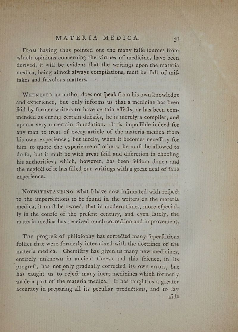 AL Hy he , 4 rca ats teh A MATERIA MEDICA, 31 From having thus pointed out the many falfe fources from which opinions concerning the virtues of medicines have been derived, it will be evident that the writings upon the materia medica, being almoft always rit atone muft be full of mit takes and frivolous matters. WHENEVER an author does not fpeak from his own knowledge and experience, but only informs us that a medicine has been faid by former writers to have certain effects, or has been com- mended as curing certain difeafes, he is merely: a compiler, and upon.a very uncertain foundation. -It is impoffible indeed for any man to treat of every. article of the materia medica from his own experience ; but furely, when it becomes neceflary for him to quote the experience of others, he muit be allowed to do fo, but it muft be with great fkill and difcretion in choofing his authorities ; which, however, has.been feldom done; and the negledt of it has filled our writings with a great deal of falfe experience.. NoTWITHSTANDING what I have now infinuated with refpect to the imperfections to be found in the writers on the materia medica, it muft be owned, that in modern times, more efpecial- ly in the courfe of the prefent century, and even lately, the materia medica has received much correction and improvement. Tue progrefs of philofophy has corrected many fupertftitious follies that were formerly intermixed with the doétrines of the materia medica. Chemiftry has given us many new medicines, entirely unknown in ancient times; and this fcience, in its progrefs, has not only gradually corrected its own errors, but has taught us to reject many inert medicines which formerly made a part of the materia medica. It has taught us a greater accuracy in preparing all its peculiar productions, and to lay afide